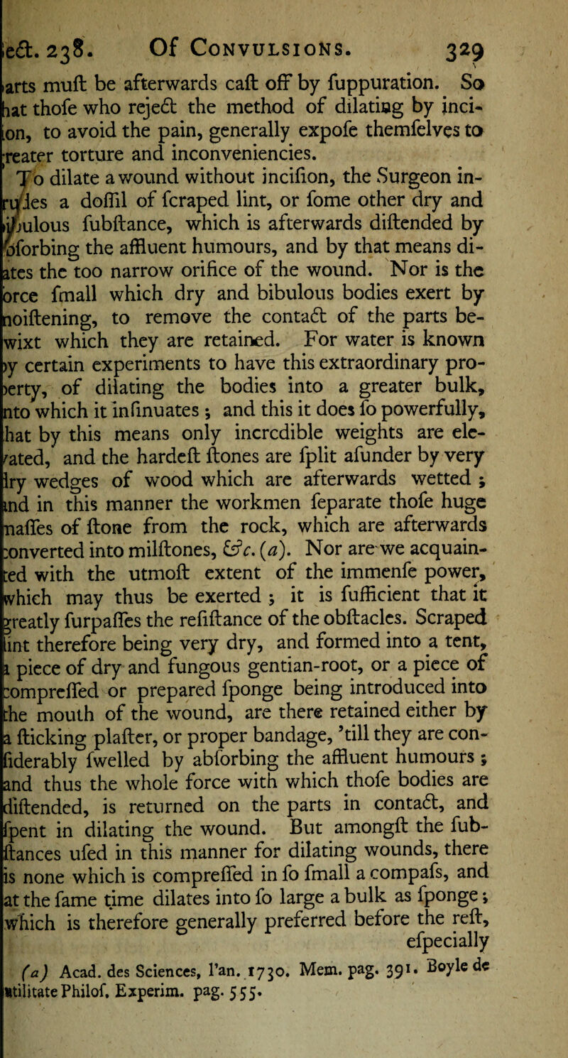 larts muft: be afterwards caft off by fuppuration. So hat thofe who rejed the method of dilatiog by jnci* ion, to avoid the pain, generally expofe themfelves ta reater torture and inconveniencies. To dilate a wound without incifion, the Surgeon in- ri/ies a doflil of fcraped lint, or fome other dry and li^julous fubftance, which is afterwards diftended by wforbing the affluent humours, and by that means di- atcs the too narrow orifice of the wound. Nor is the bree fmall which dry and bibulous bodies exert by [loiftening, to remove the contad of the parts be- wixt which they are retained. For water is known )y certain experiments to have this extraordinary pro- )erty, of dilating the bodies into a greater bulk, nto which it infinuates; and this it does fo powerfully, hat by this means only incredible weights are ele¬ vated, and the hardeft ftones are fplit afunder by very Iry wedges of wood which are afterwards wetted ; ind in this manner the workmen feparate thofe huge naflfes of ftone from the rock, which are afterwards :onverted into milftones, (a). Nor are we acquain¬ ted with the utmoft extent of the immenfe power, ivhich may thus be exerted ; it is fufficient that it greatly furpafles the refiftance of the obftaclcs. Scraped int therefore being very dry, and formed into a tent, i piece of dry and fungous gentian-root, or a piece of :omprcfred or prepared fponge being introduced into the mouth of the wound, are there retained either by a flicking plaftcr, or proper bandage, ’till they are con- fiderably fwelled by abforbing the affluent humours ; and thus the whole force with which thofe bodies are diftended, is returned on the parts in contabl, and fpent in dilating the wound. But amongft the fub- ftances ufed in this manner for dilating wounds, there is none which is comprefled in fb fmall a compafs, and at the fame time dilates into fo large a bulk as fponge which is therefore generally preferred before the reft, efpecially ('aj Acad, des Sciences, Tan. 1750. Mem. pag. 391. Boyle dc itilitate Philof, Experim. pag-555-