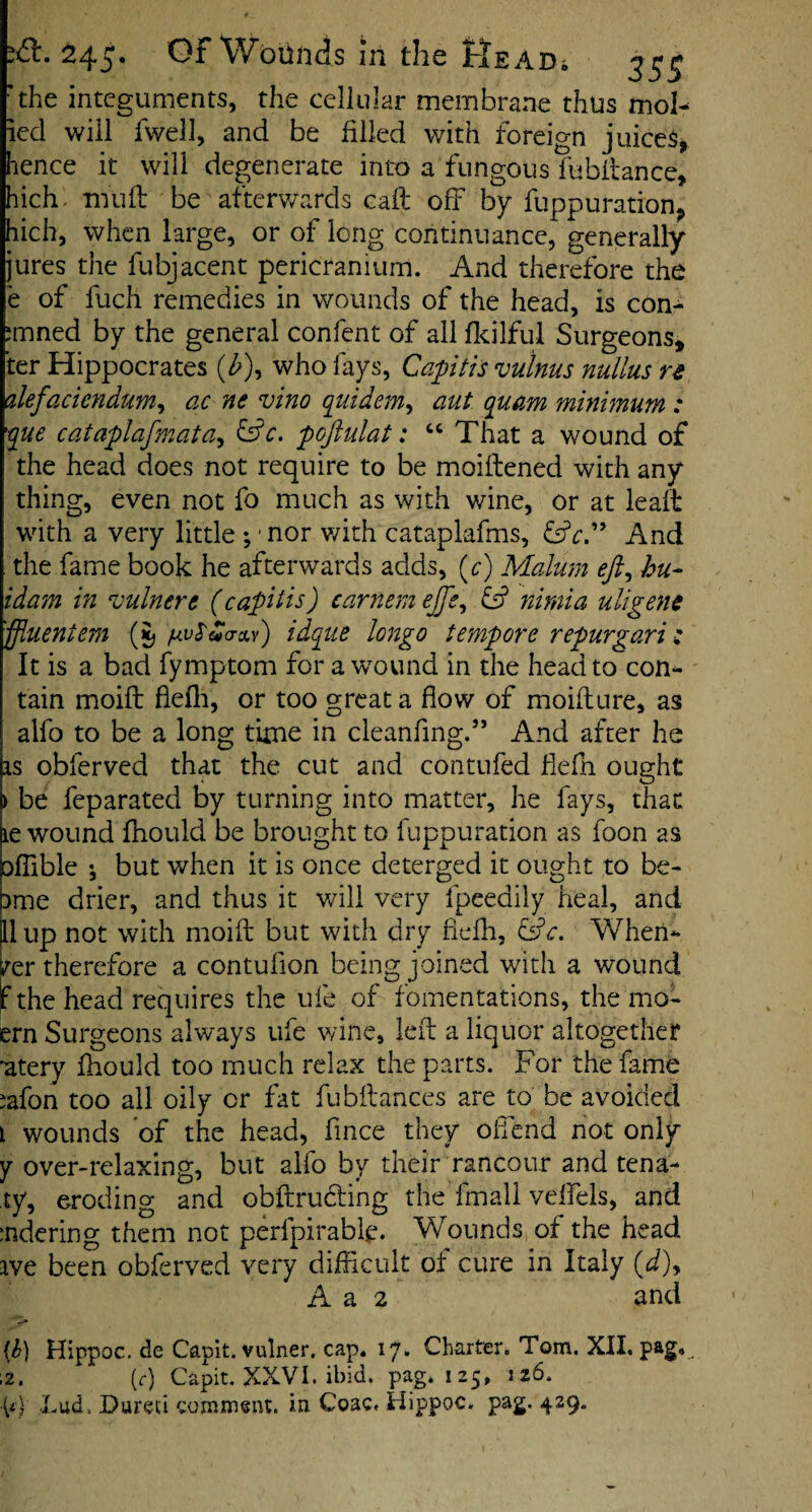 id:. 245. Gf Wounds m the tlsADi 35^ *the integuments, the cellular membrane thus moh ied will fwell, and be filled with foreign juices^ hence it will degenerate into a fungous fubilance, hich. Tiiufl be afterv/ards call off by fuppuration^ hich, when large, or of long continuance, generally jures the fubjacent pericranium. And therefore the e of fuch remedies in wounds of the head, is con- :mned by the general confent of all flcilful Surgeons, ter Hippocrates (^^), who fays. Capitis vulms nullus re alefaciendum^ ac ne vino q^uidem^ aut quam minimum : que cataplafmata^ pojlulat: That a wound of the head does not require to be moiftened with any thing, even not fo much as with wine, or at leaft with a very little ;' nor v/ith cataplafms, And the fame book he afterwards adds, (c) Malum eft^ hu- idam in vulnert (capitis) carnem ejfe^ & niniia uligene 'ffluentem {\}pvS^<To.v) idqiie longo tempore repur gar i i It is a bad fymptom for a wound in the head to con¬ tain moift flefli, or too great a flow of moiflure, as alfo to be a long time in cleanfing.” And after he as obferved that the cut and contufed flefn ought > be feparated by turning into matter, he fays, that le wound fhould be brought to fuppuration as foon as oflible •, but when it is once deterged it ought to be- 3me drier, and thus it v/ill very fpeedily heal, and ll up not with moift but with dry fiefli, Qc. Vfhen* »^er therefore a contufion being joined with a wound f the head requires the ufe of fomentations, the mo- ern Surgeons always ufe vdne, left a liquor altogether ’atery fliould too much relax the parts. For the fame ^afon too all oily or fat fubftances are to be avoided i wounds of the head, fmee they olTcnd not only y over-relaxing, but alfo by their rancour and tena- ty, eroding and obftruding the fmali velfels, and :ndering them not perfpirabk. Wounds, of the head ive been obferved very diftlcult of cure in Italy (d)y A a 2 and Hippoc, de Capit. vulner. cap. 17* Charter. Tom. XII. pag*.. ;2. (r) Capit. XXVI. ibid. pag. 125, 126.