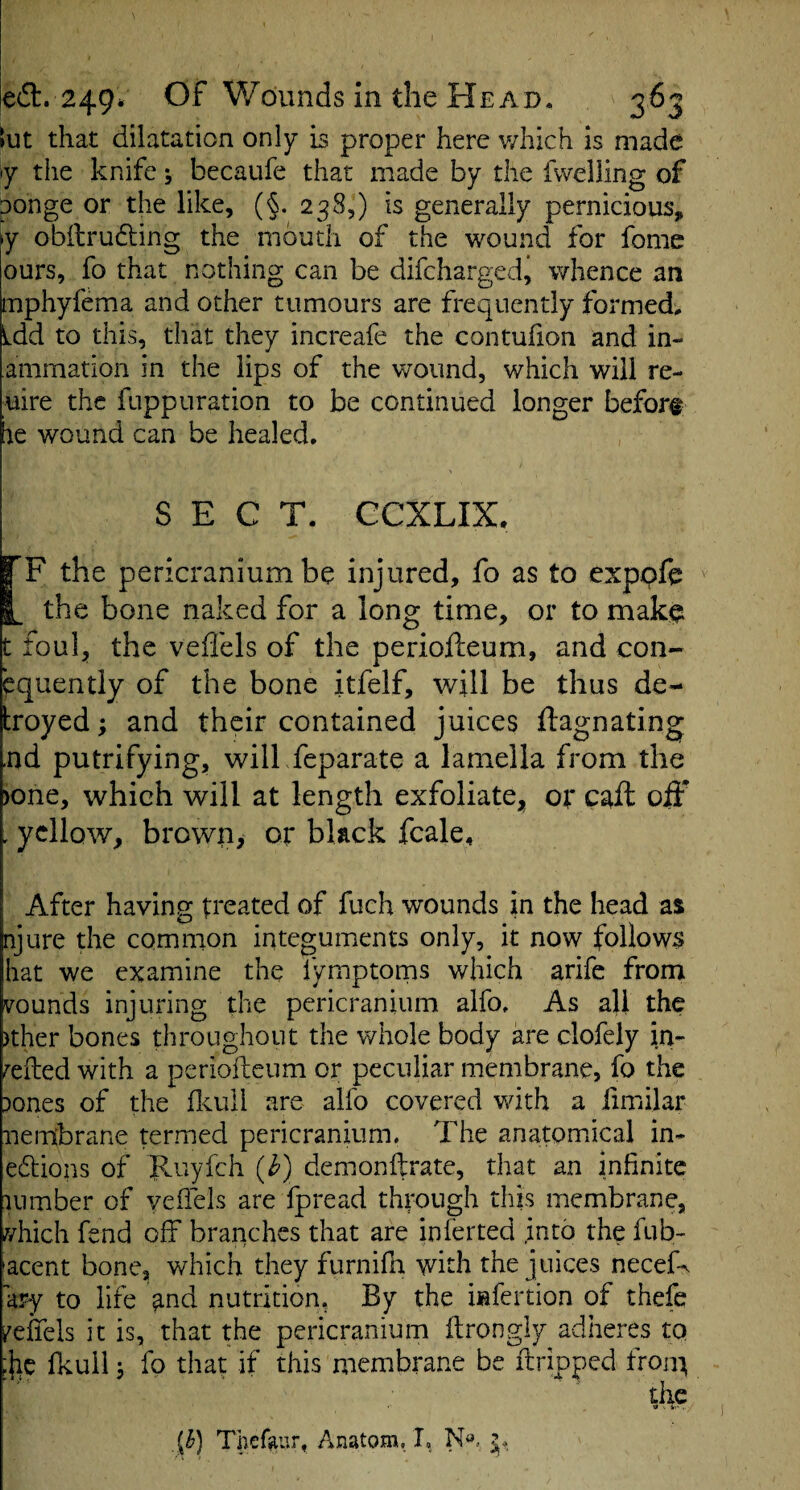 ed. 249* Of Wounds in the Head, 363 tut that dilatation only is proper here v/hich is made <y the knife; becaiife that made by the fvvelling of ponge or the like, (§. 238,) is generally pernicious, y obilrudling the mouth of the wound for fomc ours, fo that nothing can be difcharged, whence an mphyfema and other tumours are frequently formed, Ldd to this, that they increafe the contufion and in¬ animation in the lips of the wound, which will re- uire the fuppuration to be continued longer before he wound can be healed, SECT. CCXLIX. I F the pericranium be injured, fo as to exppfe I, the bone naked for a long time, or to mak^ t foul, the veflels of the periofteum, and con- equently of the bone itfelf, will be thus de- troyed; and their contained juices ftagnating ,nd putrifying, will feparate a lamella from the )one, which will at length exfoliatCj^ of caft oiF . yellow, brown, or black fcale. After having treated of fuch wounds in the head as njure the common integuments only, it now follows hat we examine the fymptorns which arife from rounds injuring the pericranium alfo. As all the )ther bones throughout the whole body are clofely in- celled with a periofteum or peculiar membrane, fo the )ones of the ftcuil are alfo covered wdth a fimilar nembrane termed pericranium. The anatomical in- edions of Pcuyfch {h) demonftrate, that an infinite uimber of veftels are fpread through this membrane, vhich fend off branches that are inferted .into the fub- acent bone, which they furnifn with the juices necef-^ ary to life and nutrition. By the iafertion of thefe k^effels it is, that the pericranium ftrongly adheres to :}}C Ikuil i fo that if this membrane be ftripped froiu the •a . fc'- , ' Thefaur, Anatom, I,