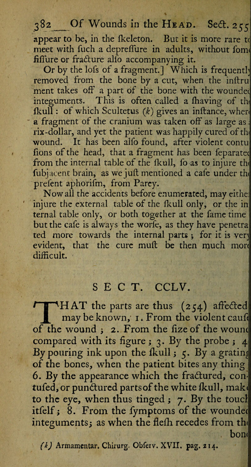 appear to be, in the fkeleton. But it is more rare tc meet with fuch a depreffure in adults, without lbm( fifllire or fradlure alfo accompanying it. Or by the lofs of a fragment.] Which is frequently removed from the bone by a cut, when the inftru ment takes off a part of the bone with the woundec integuments. This is often called a fliaving of tin Ikull: of which Scultetus (k) gives an inftance, when ' a fragment of the cranium was taken off as large as : rix-dollar, and yet the patient was happily cured of tin wound. It has been alfo found, after violent contu lions of the head, that a fragment has been feparatec from the internal table of the flcull, fo as to injure th( fubjacent brain, as we juft mentioned a cafe under th( prefent aphorifm, from Parey. Now all the accidents before enumerated, may cithe: injure the external table of the fkull only, or the in ternal table only, or both together at the fame time but the cafe is always the worfe, as they have penetra ted more towards the internal parts •, for it is very evident, that the cure muft be then much mon difficult. SECT. CCLV. That the parts are thus (254) affedlcd may be known,' i* From the violent cauf< of the wound ; 2. From the lizeof the wounc compared with its figure ; 3. By the probe ; 4 By pouring ink upon the fkull; 5. By a grating of the bones^ when the patient bites any thing 6. By the appearance which the fradlured, con- tufed, or punfturcd parts of the white fkull, mak< to the eye, when thus tinged ; 7. By the toucl itfelf; 8. From the fymptoms of the woundec integuments; as when the flefh recedes from th< bon( (k) Armamentar, Chirurg. Obfeiv. XVII. pag. 214.