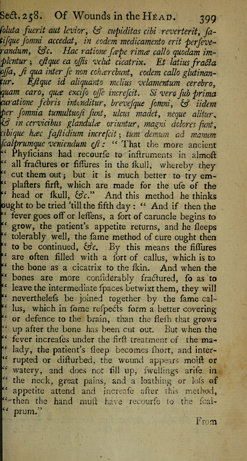 foluta fuerit aut levior, ^ cupiditas ci hi reverter if, fa- tifque fomni accedat, in eodem medicamento erit perfeve- randum, i^c. Hac ratione feepe rima callo quodam im- plentuT', ejique ea ojjis velut cicatrix. Et latius fradla offa, ft qua inter fe non coharehunt^ eodem callo glutinan- tur. EJique id aliquant0 melius velamentum cerehro, quam caro, qu^ excifo ojje increfcit. Si vero Jub prima curatione febris inttnditur, brevefque fomni, (ff iidem per fomnia tumultuofi funt, ulcus madet, neque alitur^ in cervicihus glandule oriuntur, magni dolores funt, cibique hac fajtidium increfcit-, turn clemum ad manum fcalprumque veyiiendum eji: That the more ancient ‘‘ Phylicians had recourfe to inftruments in aimoft all fractures or filTures in the ikull, whereby they '' cut them out but it is much better to try em- '' plafters firft, which are made for the ufe of the ‘‘ head or fkull, ^cJ* And this method he thinks ought to be tried'till the fifth day : And if then the fever goes off or leflens, a fort of caruncle begins to grow, the patient’s appetite returns, and he fleeps tolerably well, the fame method of cure ought then '' to be continued, ^c. By this means the fiflures are often filled with a fort of callus, which is to “ the bone as a cicatrix to the fkin. And when the ‘‘ bones are more conliderably fra6fured, fo as to leave the intermediate fpaces betwixt them, they will neverthelefs be joined together by the fame cal- '' lus, which in fame rerpe61:s form a better covering or defence to the brain, than the flelTi that grows “ up after the bone has been cut out. But when the “ fever increafes under the firfl treatment of the ma- “ lady, the patient’s ileep becomes flaort, and inter- “ rupted or diffurbed, the wound appears molft or “ watery, and does not fill up, iweiiings arife in “ the neck, great pains, and a loathing or lofs of “ appetite attend and increafe <after this method, “•then the hand rnufi: have recourfe to the fcai- prum,” From