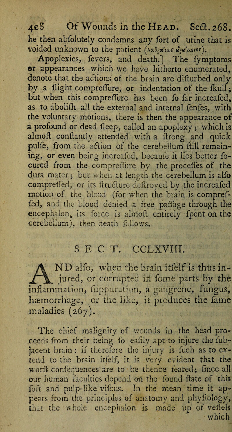 he then abfolutely condemns any Ibrt of urine that is voided unknown to the patient «f«'^svov). ApoplexieSj fevers, and death.] The fymptoms or appearances which we have hitherto enumerated, denote that the adhons of the brain are difturbed only by .a flight compreflure, or indentation of the fkull; but when this compreflure has been fo far increafed, as to abolifh all the external and internal fenfes, with the voluntary motions, there is then the appearance of a profound or dead fleep, called an apoplexy j which is almofl: conffantly attended with a ibrong and quick pulfe, from the acftion of the cerebellum ftill remain¬ ing, or even being increafed, becaufe it lies better fe- cured from the compreflure by the procefles of the dura mater; but when at length the cerebellum is alfo comprelTed, or its flrudlure deflroyed by the increafed motion of the blood (for when the brain is compref- fed, apd the blood denied a free pafTage through the encephalon j its force is almoft entirely fpent on the cerebellum), then death follows. SECT. CCLXVIir. And alfo, when the brain itfelf is thus in¬ jured, or corrupted in fome parts by the inflammation, fappuration, a gangrene, fungus, haemorrhage, or the like, it produces the fame maladies (267). The chief malignity of wounds In the head pro¬ ceeds from their being fo eafily apt to injure the fub- ]acent brain: if therefore the injury is fuch as to ex¬ tend to the brain itfelf, it is very evident that the worib coiifequences'are to'be thence feared; fince all our human faculties depend on the found flate of this foft and pulp-like vifcus. In the mean ’ time it ap¬ pears from the principles of anatomy and phyflology, that the whole encephalon is made up of veilels which