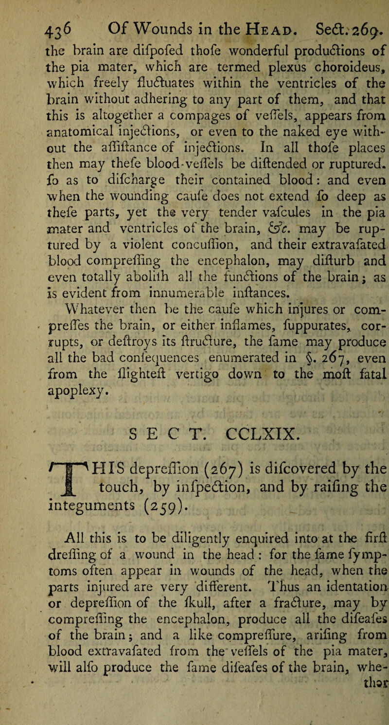 the brain are difpofed thofe wonderful productions of the pia mater, which are termed plexus choroideus, which freely fluctuates within the ventricles of the brain without adhering to any part of them, and that this is altogether a compages of veiTels, appears from anatomical injeCtions, or even to the naked eye with-’ out the affiflance of injeCtions. In all thofe places then may thefe blood-veffels be diftended or ruptured, fo as to difcharge their contained blood: and even when the wounding caufe does not extend fo deep as thefe parts, yet the very tender vafcules in the pia mater and ventricles of the brain, ^c. may be rup¬ tured by a violent concuffion, and their extravafated blood compreffing the encephalon, may difturb and even totally abolilh all the functions of the brain; as is evident from innumerable inftances. Whatever then be the caufe which injures or com- prelTes the brain, or either inflames, fuppurates, cor¬ rupts, or deftroys its flruCture, the fame may produce all the bad confequences enumerated in §. 267, even from the flightefl vertigo down to the mofl fatal apoplexy. SECT. CCLXIX. This deprefUon (267) is difcovered by the touch, by infpeCtion, and by railing the integuments (259). All this is to be diligently enquired into at the firfl drefiing of a wound in the head : for the fame fymp- toms often appear in wounds of the head, when the parts injured are very different. Thus an identation or depreffion of the fkull, after a fraClure, may by compreffing the encephalon, produce all the difeafes of the brain; and a like compreffiure, arifing from blood extravafated from the veffels of the pia mater, will alfo produce the fame difeafes of the brain, whe-
