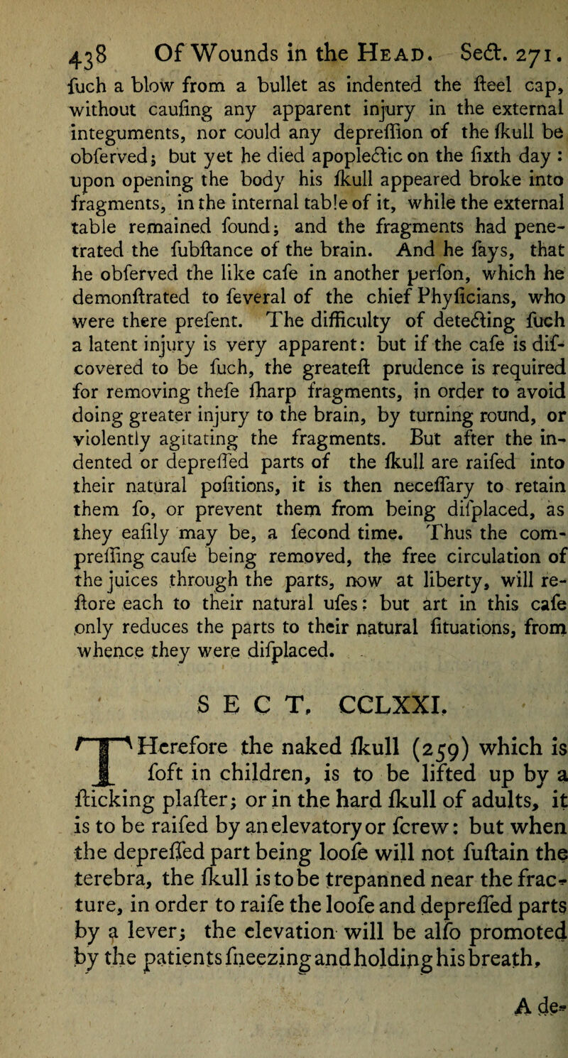 fuch a blow from a bullet as indented the fteel cap, without caufing any apparent injury in the external integuments, nor could any depreffion of the fkull be obfervedj but yet he died apople6bcon the fixth day : upon opening the body his fkull appeared broke into fragments, in the internal table of it, while the external table remained found; and the fragments had pene¬ trated the fubftance of the brain. And he fays, that he obferved the like cafe in another perfon, which he demonftrated to feveral of the chief Phyficians, who were there prefent. The difficulty of dete6ling fuch a latent injury is very apparent: but if the cafe is dif- covered to be fuch, the greateft prudence is required for removing thefe fharp fragments, in order to avoid doing greater injury to the brain, by turning round, or violently agitating the fragments. But after the in¬ dented or depreffed parts of the fkull are raifed into their natural pofitions, it is then neceffary to retain them fo, or prevent them from being difplaced, as they eafily may be, a fecond time. Thus the com- preffing caufe being removed, the free circulation of the juices through the parts, now at liberty, will re- flore each to their natural ufes: but art in this cafe only reduces the parts to their natural fituations, from whence they were difplaced. S E C T, CCLXXL THcrefore the naked fkull (259) which is foft in children, is to be lifted up by a flicking plafler; or in the hard fkull of adults, it is to be raifed by anelevatoryor fcrew: but when the depreffed part being loofe will not fuftain the terebra, the fkull is to be trepanned near the frac-*- ture, in order to raife the loofe and depreffed parts by a lever; the elevation will be alfo promoted by the patients fneezing and holding his breath.