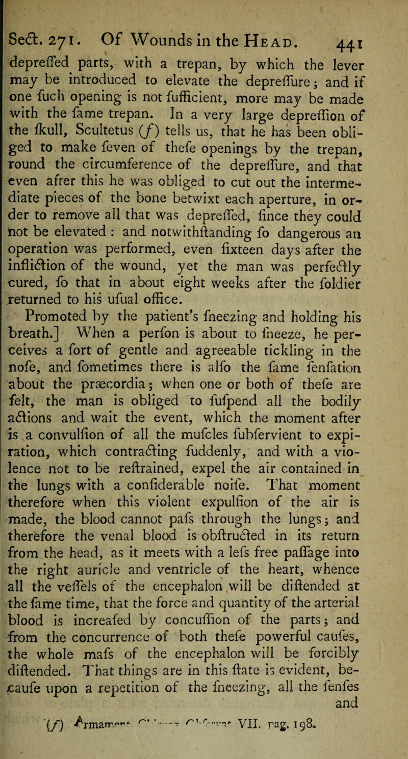 Se(3:.27i* Of Wounds in the Head. 441 deprefled parts, with a trepan, by which the lever may be introduced to elevate the depreiTure; and if one fuch opening is not fufficient, more may be made with the fame trepan. In a very large depreffion of the fkull, Scultetus (/) tells us, that he has been obli¬ ged to make feven of thefe openings by the trepan, round the circumference of the deprelTure, and that even after this he was obliged to cut out the interme¬ diate pieces of the bone betwixt each aperture, in or¬ der to remove all that was depreifed, lince they could not be elevated : and notwithftanding fo dangerous an operation was performed, even lixteen days after the inflidion of the wound, yet the man was perfedly cured, fo that in about eight weeks after the foldier returned to his ufual office. Promoted by the patient’s fneezing and holding his breath.] When a perfon is about to fneeze, he per¬ ceives a fort of gentle and agreeable tickling in the nofe, and fometimes there is alfo the fame fenfation about the praecordia; when one or both of thefe are felt, the man is obliged to fufpend all the bodily a6fions and wait the event, which the moment after is a convullion of all the mufcles fubfervient to expi¬ ration, which contracting fuddenly, and with a vio¬ lence not to be reftrained, expel the air contained in the lungs with a conliderable noife. That moment therefore when this violent expulfion of the air is made, the blood cannot pafs through the lungs; and therefore the venal blood is obftruCfed in its return from the head, as it meets with a lefs free palfage into the right auricle and ventricle of the heart, whence all the veffiels of the encephalon ,will be diftended at the fame time, that the force and quantity of the arterial blood is increafed by concuffion of the parts; and from the concurrence of both thefe powerful caufes, the whole mafs of the encephalon will be forcibly diftended. That things are in this ftate is evident, be- caufe upon a repetition of the fneezing, all the fenfes and (/') *.^ yjj_ pag, 198.