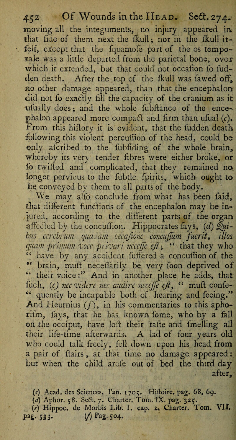 imoving all the integuments, no injury appeared ia that iide of them next the ilcull; nor in the ikull it- felf, except that the fquamofe part of the os tempo- rale was a little departed from the parietal bone, over which it extended, but that could not occaiion fo fud- den death. After the top of the fkull was fawed ofF^ no other damage appeared, than that the encephalon did not fo exadfly fill the capacity of the cranium as it nfually does; and the whole fubftance of the ence¬ phalon appeared more compadl and firm than ufual (r). From this hiflory it is evident, that the fudden death following this violent percuffion of the head, could be only afcribed to the fubfiding of the whole brain, whereby its very tender fibres were either broke, or fo twifted and complicated, that they remained nn io-nger pervious to the fubtle fpirits, which ought to be conveyed by them to all parts of the body. We may alfo' conclude from what has been faid, that different funffions of the encephalon may be in¬ jured, according to the different parts of the organ affecded by the concuffion. Hippocrates fays, {d) Li¬ llis cerebrum quadam occafione concujjum fuerit^ illoi quam priinum voce privari necejfe ejh, that they who “ have by any accident buffered a concuffion of the brain, mufl; neceffarily be very foon deprived of their voice:” And in another place he adds, that fuch, (e) neevidere nec cuidire 7iecejjc eji, ‘‘ muft confe- “ quently be incapable both of hearing and feeing.'* And Fleurnius (/), in his commentaries to this apho- rifm, fays, that he has known fome, who by a fall on the occiput, have loft their tafte and fmelling all their life-time afterwards. A lad of four years old who could talk freely, fell down upon his head from a pair of flairs, at that time no damage appeared: but when the child arofe out of bed the third day after, (f) Acad, dcs Sciences, Tan. 1705. Hiftoire, pag. 68, 69. {d) Aphor. 58. Sed. 7. Charter. Tom. 'IX. pag. 325. {e) Hippoc. de Morbis Lib. I. cap. 2. Charter. Tom. VH. P^S- 553- ^ Pag. 504.