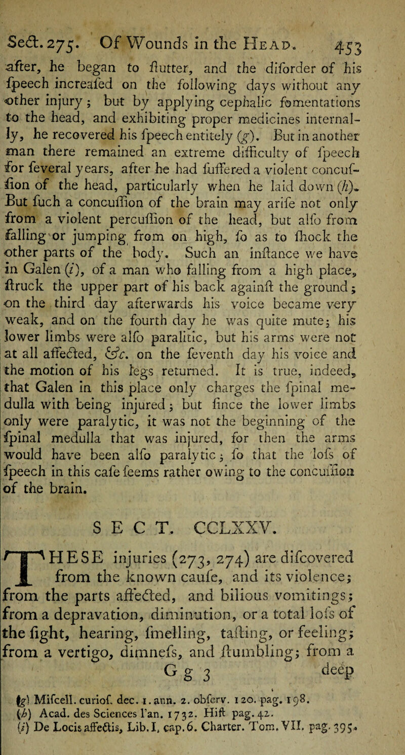 after, he began to flutter, and the diforder of his fpeech increafed on the following days without any other injury; but by applying cephalic fomentations to the head, and exhibiting proper medicines internal¬ ly, he recovered his fpeech entitely (^), But in another man there remained an extreme diiiiculty of fpeech for feveral years, after he had fuffereda violent concuf- fion of the head, particularly when he laid dovvn (/z)* But fuch a concuffion of the brain may arife not only from a violent percuffion of the head, but alfo from falling or jumping from on high, fo as to fliock the other parts of the body. Such an indance we have in Galen (z), of a man who falling from a high place, llruck the upper part of his back agalnil the ground; on the third day afterwards his voice became very weak, and on the fourth day he was quite mute 5 his lower limbs were alfo paralitic, but his arms were not at all affedfed, iifc, on the feventh day his voice and the motion of his fegs returned. It is true, indeed, that Galen in this jplace only charges the fpinal me¬ dulla with being injured j but fince the lower limbs only were paralytic, it was not the beginning of the fpinal medulla that was injured, for then the arms would have been alfo paralytic 5 fo that the lofs of fpeech in this cafefeems rather owing to the concuixion of the brain. SECT. CCLXXV. f I ^HESE injuries (273, 274) are difcovered f from the known caufe, and its violence; from the parts afiedted, and bilious vomitings; from a depravation, diminution, or a total lols of the fight, hearing, fmelling, tafting, or feeling; from a vertigo, dimnefs, and flumbling; from a Ig-] Mifcell. curiof. dec. i.ann. 2. obfcrv. 120. pag. 198. Acad, des Sciences Tan. 1732. Hift pag. 42. ij) De bocisaffedlis. Lib.I. cap.6. Charter. Tom. VIL pag. 395,