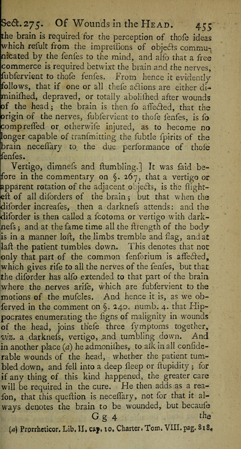 the brain is required for the perception of thofe ideas which refult from the impreiiions of obje61:s commu¬ nicated by the fenfes to the mind, and alfo that a free commerce is required betwixt the brain and the nerves, fubfervient to thofe fenfes. From hence it evidently follows, that if one or all thefe aciions are either di- minifhed, depraved, or totally abolillied after wounds of the head; the brain is then fo affeded, that the origin of the nerves, fubfervient to thofe fenfes, is fa compreffed or otherwife injured, as to become no longer capable of tranfmitting the fubtle fpirits of the brain necelTary to, the due performance of thofe fenfes. Vertigo, dimnefs and tumbling.] It was fa id be¬ fore in the commentary on §. 267, that a vertigo or apparent rotation of the adjacent objeds, is the flight¬ ed: of all diforders of the brain; but that when the Idiforder increafes, then a darknefs attends: and the idiforder is then called a fcotoma or vertigo with dark- inefs; and at the fame time all the ftrength of the body iis in a manner loft, the limbs tremble and flag, and at |laft the patient tumbles down. This denotes that not only that part of the common fenforium is affeded, which gives rife Co all the nerves of the fenfes, but that the diforder has alfo extended to that part of the brain jwhere the nerves arife, which are fubfervient to the motions of the mufclcs. And hence it is, as we ob¬ served in the comment on §. 240. numb. 4. that Hip¬ pocrates enumerating the figns of malignity in wounds of the head, joins thefe three fymptoms together, vl%» a darknefs, vertigo, .and tumbling down. And in another place {a) he admonifties, to afk in all confide- rable wounds of the head, whether the patient tum¬ bled down, and fell into a deep fleep or ftupidity; for if any thing of this kind happened, the greater care will be required in the cure. He then adds as a rea- fon, that this queftion is neceffary, not for that it al¬ ways denotes the brain to be wounded, but becaufe G g 4 the