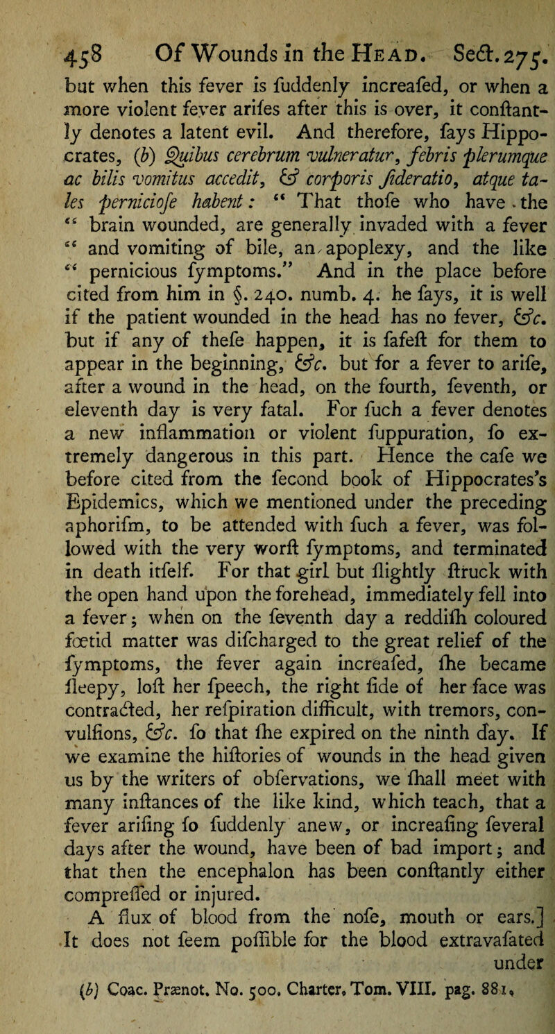 bat when this fever is fuddenij increafed, or when a more violent fever arifes after this is over, it conftant- ly denotes a latent evil. And therefore, fays Hippo¬ crates, (b) §uibus cerebrum vulneratur, fehris plerumque ac bills vomitus accedit, ief corporis Jideratio, atque ta^ les pernicioje habent: “ That thofe who have . the brain wounded, are generally invaded with a fever and vomiting of bile, an. apoplexy, and the like pernicious fymptoms.^’ And in the place before cited from him in §. 240. numb. 4. he fays, it is well if the patient wounded in the head has no fever, fsfc. but if any of thefe happen, it is fafeft for them to appear in the beginning, {ffr. but for a fever to arife, after a wound in the head, on the fourth, feventh, or eleventh day is very fatal. For fuch a fever denotes a new inflammation or violent fuppuration, fo ex¬ tremely dangerous in this part. Hence the cafe we before cited from the fecond book of Hippocrates’s Fipidemics, which we mentioned under the preceding aphorifm, to be attended with fuch a fever, was fol¬ lowed with the very worft fymptoms, and terminated in death irfelf. For that girl but flightly ftiruck with the open hand upon the forehead, immediately fell into a fever; when on the feventh day a reddifli coloured foetid matter was difcharged to the great relief of the fymptoms, the fever again increafed, flie became lleepy, loft her fpeech, the right fide of her face was contracfted, her refpiration difficult, with tremors, con- vulfions, ^c. fo that fhe expired on the ninth day. If we examine the hiftories of wounds in the head given us by the writers of obfervations, we fhall meet with many inftances of the like kind, which teach, that a fever arifing fo fuddenly anew, or increafing feveral days after the wound, have been of bad import; and that then the encephalon has been conftantly either comprefled or injured. A flux of blood from the nofe, mouth or ears.] It does not feem poffible for the blood extravafated under (^) Coac. Praenot. No. 500. Charter. Tom. VIII. pag. 881.