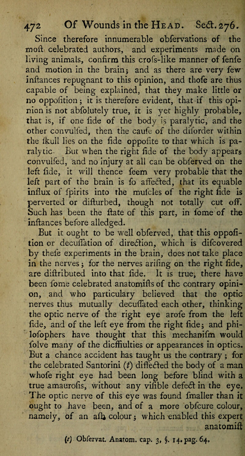 Since therefore innumerable obfervations of the moft\ celebrated authors, and experiments made on living animals, confirm this crofs-like manner of fenfe and motion in the brain; and as there are very few inftances repugnant to this opinion, and thofe are thus capable of being explained, that they make little or no oppofition; it is therefore evident, that if this opi¬ nion is not abfolutely true, it is yet highly probable, that is, if one fide of the body is paralytic, and the other convulied, then the caufe of the diforcler within the fkull lies on the fide oppofite to that which is pa¬ ralytic But when the right fide of the body appears convuifed, and no Injury at all can be obferved on the left fide, it will thence feem very probable that the left part of the brain is fo affedfed, that its equable influx of fpirits into the mufcles of the right fide is perverted or difturbed, though not totally cut off. Such has been the ftate of this part, in fome of the inftances before alledged. But it ought to be well obferved, that this oppofi¬ tion or decuftation of diredfion, which is difcovered by thefe experiments in the brain, does not take place in the nerves; for the nerves arifing on the right fide, are diftributed into that fide. It is true; there have been fome celebrated anatomifts of the contrary opini¬ on, and who particulary believed that the optic nerves thus mutually decuftated each other, thinking the optic nerve of the right eye arofe from the left fide, and of the left eye from the right fide; and phi- lofophers have thought that this mechanifm would folve many of the dieffiulties or appearances in optics. But a chance accident has taught us the contrary; for the celebrated Santorini {t) diffedfed the body of a man whofe right eye had been long before blind with a true amaurofis, without any vifible defedi in the eye. The optic nerve of this eye was found fmaller than it ought to have been, and of a more obfeure colour, namely, of an afb colour; which enabled this expert anatomift (/y Obfervat. Anatom, cap. 3, §. 14. pag. 64,