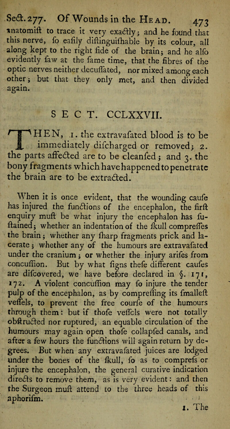 tnatomift to trace it very exa^ly; and he found that this nerv^, fp ealily diflinguifhable by its colour, all along kept to the right fide of the brain; and he alfo evidently faw at the fame time, that the fibres of the optic nerves neither decuflated, nor mixed among each other; but that they only met, and then divided again. SECT. CCLXXVII. HEN, ,1. the extravafated blood is to be immediately difcharged or removed; 2. the parts affedled are to be cleanfed; and 3. the bony fragments which have happened topenetratc the brain are to be extraded. When it is once evident, that the wounding caufe has injured the fundions of the encephalon, the firft enquiry muft be what injury the encephalon has fu- ftained; whether an indentation of the ikull comprefies the brain; whether any fharp fragments prick and la¬ cerate ; whether any of the humours are extravafated under the cranium; or whether the injury arifes from concufiion. But by what figns thefe different caufes are difcovered, we have before declared in §. 171, 172. A violent concufiion may fo injure the tender pulp of the encephalon, as by comprefling its fmallefi: veffels, to prevent the free courfe of the humours through them: but if thofe veffels were not totally obfiruded nor ruptured, an equable circulation of the humours may again open thofe collapfed canals, and after a few hours the fundions will again return by de¬ grees. But when any extravafated juices are lodged under the bones of the fkull, fo as to comprefs or injure the encephalon, the general curative indication direds to remove them, as is very evident: and then the Surgeon mufi: attend to the three heads of this aphorifm. - ^ 1. The