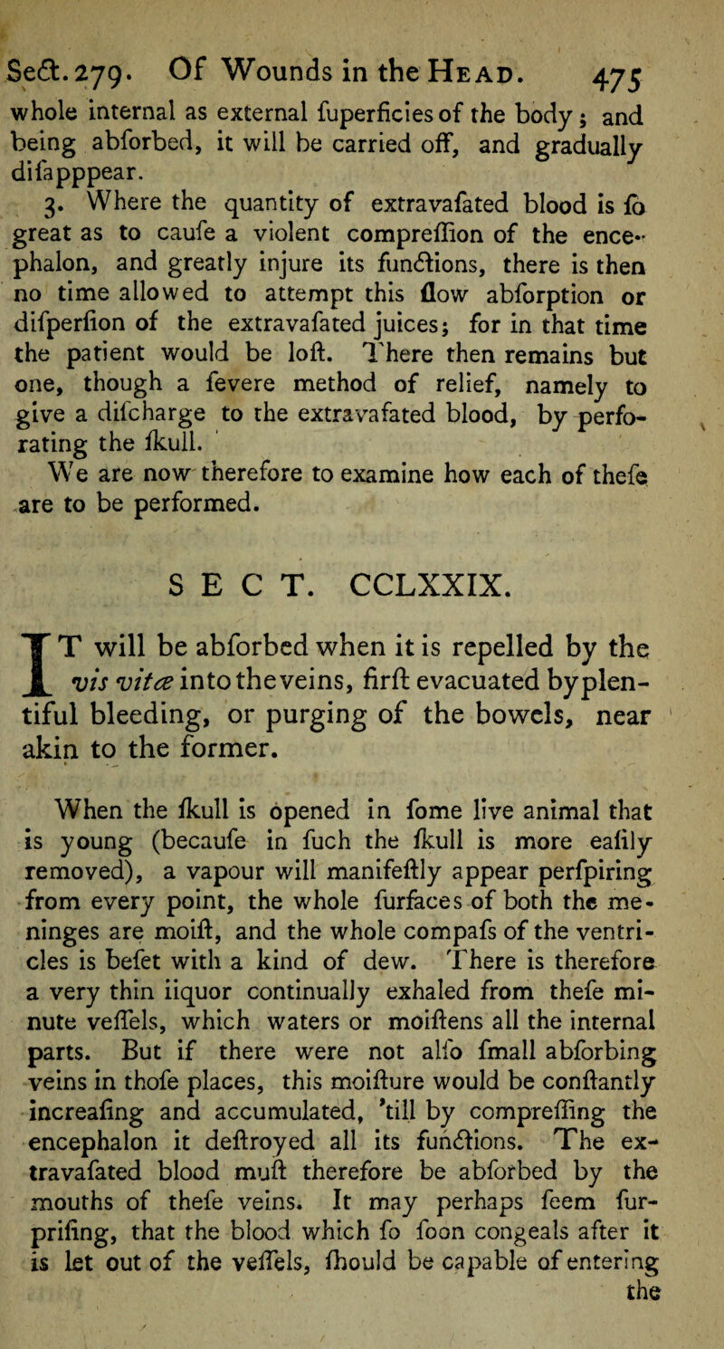 whole internal as external fuperficiesof the body; and being abforbed, it will be carried off, and gradually difapppear. 3. Where the quantity of extravafated blood is fb great as to caufe a violent compreflion of the ence¬ phalon, and greatly injure its fun6fions, there is then no time allowed to attempt this flow abforption or difperfion of the extravafated juices; for in that time the patient would be loft. There then remains but one, though a fevere method of relief, namely to give a difcharge to the extravafated blood, by perfo¬ rating the fkull. We are now therefore to examine how each of thefe .are to be performed. SECT. CCLXXIX. IT will be abforbed when it is repelled by the vis vitce into the veins, firft evacuated by plen¬ tiful bleeding, or purging of the bowels, near akin to the former. * • — When the fkull is opened in fome live animal that is young (becaufe in fuch the fkull is more ealily removed), a vapour will manifeftly appear perfpiring from every point, the whole furfaces of both the me¬ ninges are moift, and the whole compafs of the ventri¬ cles is befet with a kind of dew. There is therefore a very thin iiquor continually exhaled from thefe mi¬ nute veftels, which waters or moiftens all the internal parts. But if there were not alfo fmall abforbing veins in thofe places, this moifture would be conftantly increafing and accumulated, 'till by comprefiing the encephalon it deftroyed all its fuhdfions. The ex- travafated blood muft therefore be abforbed by the mouths of thefe veins. It may perhaps feem fur- prifing, that the blood which fo foon congeals after it is let out of the veftels, fhould be capable of entering the