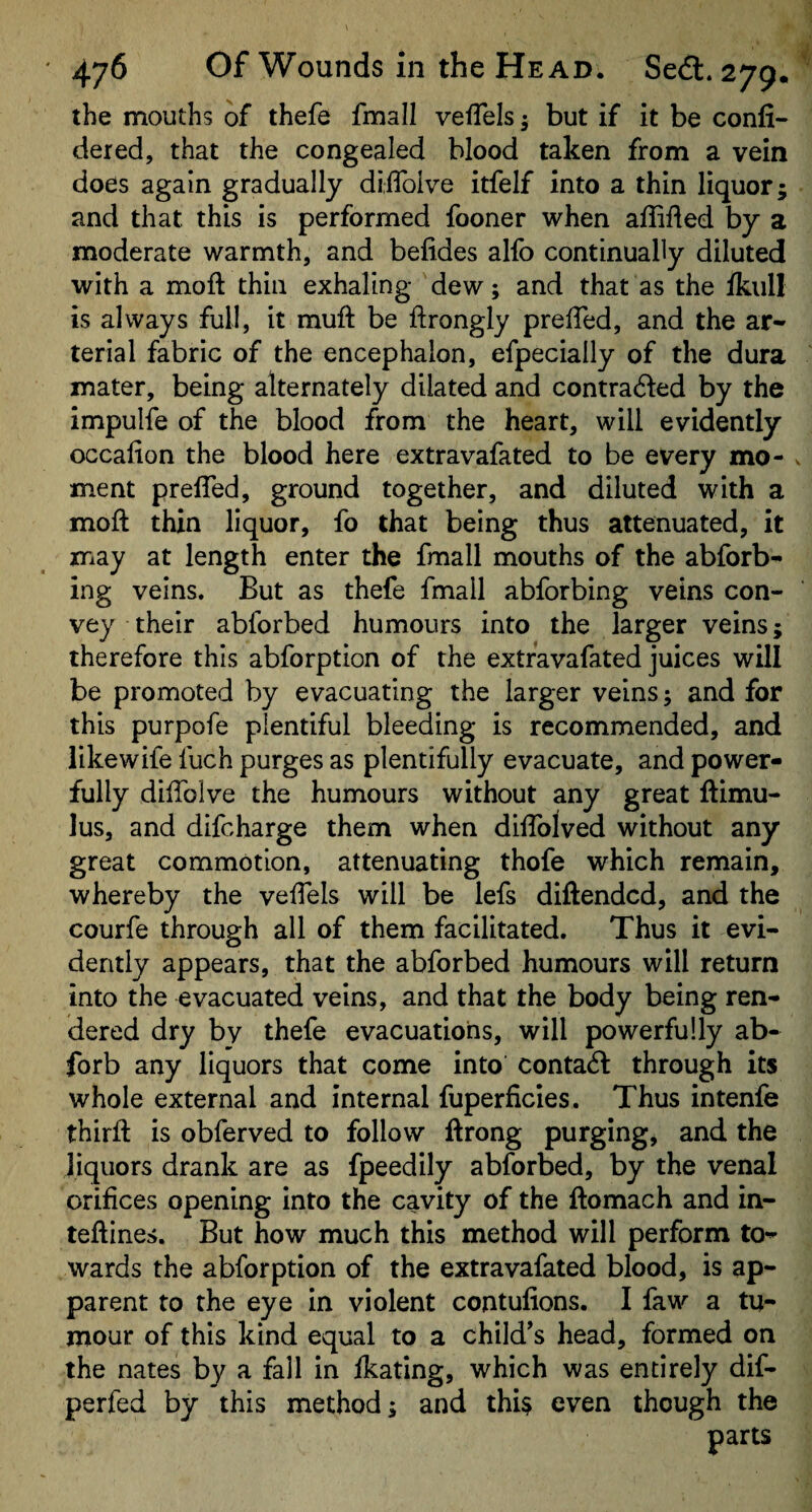 the mouths of thefe fmall vefTels; but if it be confi- dered, that the congealed blood taken from a vein does again gradually diiTolve itfelf into a thin liquor; and that this is performed fooner when affided by a moderate warmth, and befides alfo continually diluted with a moft thin exhaling dew; and that as the fkull is always full, it muft be ftrongly prelTed, and the ar¬ terial fabric of the encephalon, efpecially of the dura mater, being alternately dilated and contracted by the impulfe of the blood from the heart, will evidently occalion the blood here extravafated to be every mo¬ ment prelTed, ground together, and diluted with a moft thin liquor, fo that being thus attenuated, it may at length enter the fmall mouths of the abforb- ing veins. But as thefe fmall abforbing veins con¬ vey their abforbed humours into the larger veins; therefore this abforption of the extravafated juices will be promoted by evacuating the larger veins; and for this purpofe plentiful bleeding is recommended, and likewife fuch purges as plentifully evacuate, and power¬ fully diftblve the humours without any great ftimu- lus, and difcharge them when diffolved without any great commotion, attenuating thofe which remain, whereby the velfels will be lefs diftendcd, and the courfe through all of them facilitated. Thus it evi¬ dently appears, that the abforbed humours will return into the evacuated veins, and that the body being ren¬ dered dry by thefe evacuations, will powerfully ab- forb any liquors that come into contacft through its whole external and internal fuperficies. Thus intenfe thirft is obferved to follow ftrong purging, and the liquors drank are as fpeedily abforbed, by the venal orifices opening into the cavity of the ftomach and in- teftines. But how much this method will perform to¬ wards the abforption of the extravafated blood, is ap¬ parent to the eye in violent contufions. I faw a tu¬ mour of this kind equal to a child’s head, formed on the nates by a fall in fkating, which was entirely dif- perfed by this method; and thU even though the parts