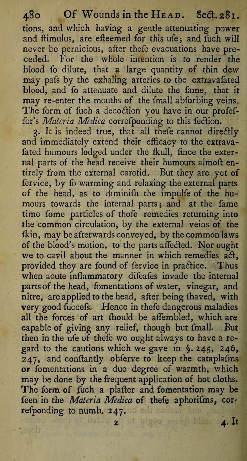 tions, and which having a gentle attenuating power and ftimulus, are efteemed for this ufe 5 and fuch will never be pernicious, after thefe evacuations have pre¬ ceded. For the whole intention is to render the blood fo dilute, that a large quantity of thin dew may pafs by the exhaling arteries to the extravafated blood, and fo attexiuate and dilute the fame, that it may re-enter the mouths of the fmall abforbing veins. The form of fuch a deco6lion you have in our profef- for’s Materia Medica correfponding to this fedion. 3. It is indeed true, that all thefe cannot dire6lly and immediately extend their efficacy to the extrava¬ fated humours lodged under the fkull, lince the exter¬ nal parts of the head receive their humours almoft en¬ tirely from the external carotid. But they are yet of fervice, by fo warming and relaxing the external parts of the head, as to diminifh the impulfe of the hu¬ mours towards the internal parts; and at the fame time fome particles of thofe remedies returning into the common circulation, by the external veins of the fkin, may be afterwards conveyed, by the common laws of the blood’s motion, to the parts affe6Ied. Nor ought we to cavil about the manner in which remedies a<^, provided they are found of fervice in prat5fice. Thus when acute inflammatory difeafes invade the internal parts of the head, fomentations of water, vinegar, and nitre, are applied to the head, after being fhaved, with very good fuccefs. Hence in thefe dangerous maladies all the forces of art fhould be alTembled, which are capable of giving any relief, though but fmall. But then in the ufe of thefe we ought always to have a re¬ gard to the cautions which we gave in §.245, 246, 247, and conftantly obferve to keep the cataplafms or fomentations in a due degree of warmth, which may be done by the frequent application of hot cloths. The form of fuch a plafter and fomentation may be feen in the Materia Medica of. thefe aphorifms, cor¬ refponding to numb. 247. 2 4. It