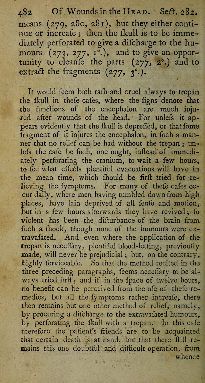 means (279, 280, 281), but they either conti¬ nue or increafe; then the fkull is to be imme¬ diately perforated to give a difeharge to the hu¬ mours (273, 277, I®.), and to give an oppor¬ tunity to cleanfe the parts (277, 2°.) and to extradl the fragments (277, 3®.}, It would feem both rafli and cruel always- to trepan the fkull in thefe cafes, where the figns denote that the fun6lions of the encephalon are much inju¬ red after wounds of the head. For unlefs it ap¬ pears evidently that the fkull is deprelfed, or that fome fragment of it injures the encephalon, in fuch a man¬ ner that no relief can be had without the trepan 5 un¬ lefs the cafe be fuch, one ought, inftead of immedi¬ ately perforating the cranium, to wait a few hours, to fee what effehts plentiful evacuations will have in the mean time, which fhould be firft tried for re¬ lieving the fymptoms. For many of thefe cafes oc¬ cur daily, where men having tumbled down from high places, have lain deprived of all fenfe and motion, but in a few hours afterwards they have revived; fo violent has been the dilfurbance of the brain from fuch a fhock, though none of the humours were ex- travafated. And even where the application of the trepan is neceffary, plentiful blood-letting, previoufly made, will never be prejudicial 5 but, cm the contrary, highly ferviceable. So that the method recited in the three preceding paragraphs, feems neceffary to be al¬ ways tried fird; and if in the fpace of twelve hours, 210 benefit can be perceived from the ufe of thefe re¬ medies, but all the fymptoms rather increafe, there then remains but one other method of relief, namely, by procuring a difeharge to the extravafated humours, by perforating the fkull with a trepan. In this cafe therefore the patient's friends' are to be acquainted that certain death is at hand, but that there dill re¬ mains this one doubtful and difficult operation, from whence