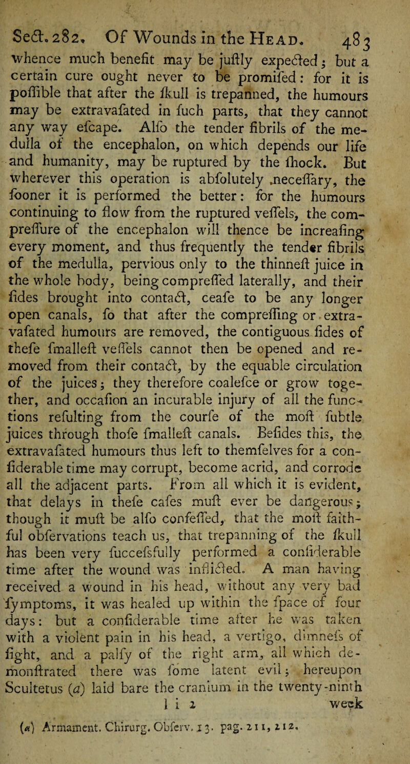 whence much benefit may be jufily expe6ted; but a certain cure ought never to be promifed: for it is pofiible that after the fkull is trepanned, the humours may be extravafated in fuch parts, that they cannot any way efcape. Alfo the tender fibrils of the me¬ dulla of the encephalon, on which depends our life and humanity, may be ruptured by the Ibock. But wherever this operation is abfolutely .neceflary, the Iboner it is performed the better: for the humours continuing to flow from the ruptured vefTels, the com- prefiure of the encephalon will thence be increafing every moment, and thus frequently the tender fibrils of the medulla, pervious only to the thinnefi: juice in the whole body, being comprefTed laterally, and their fides brought into contacd:, ceafe to be any longer open canals, fo that after the comprefTing or extra¬ vafated humours are removed, the contiguous fides of thefe fmallefl: vefiels cannot then be opened and re¬ moved from their contact:, by the equable circulation of the juices; they therefore coalefce or grow toge¬ ther, and occafion an incurable injury of all the func¬ tions refulting from the courfe of the mofi: fubtle juices through thofe fmallefl canals. Befides this, the extravafated humours thus left to themfelves for a con- fiderable time may corrupt, become acrid, and corrode all the adjacent parts. From all which it is evident, that delays in thefe cafes mufi; ever be dangerous; though it mull be alfo confeffed, that the moll faith¬ ful obfervations teach us, that trepanning of the fkull has been very fuccefsfully performed a coniiderable time after the wound was inflicded. A man having received a wound in his head, without any very bad fymptoms, it was healed up wdthln the fpace of four days: but a coniiderable time after he was taken with a violent pain in his head, a vertigo, dimnefs of fight, and a paify of the right arm, ail which de- monflrated there was fome latent evil; hereupon Scultetus (a) laid bare the cranium in the twenty-ninth I i 1 weisk («) Armament. Chirurg. Cbferv. r 3. pag. 211,112.