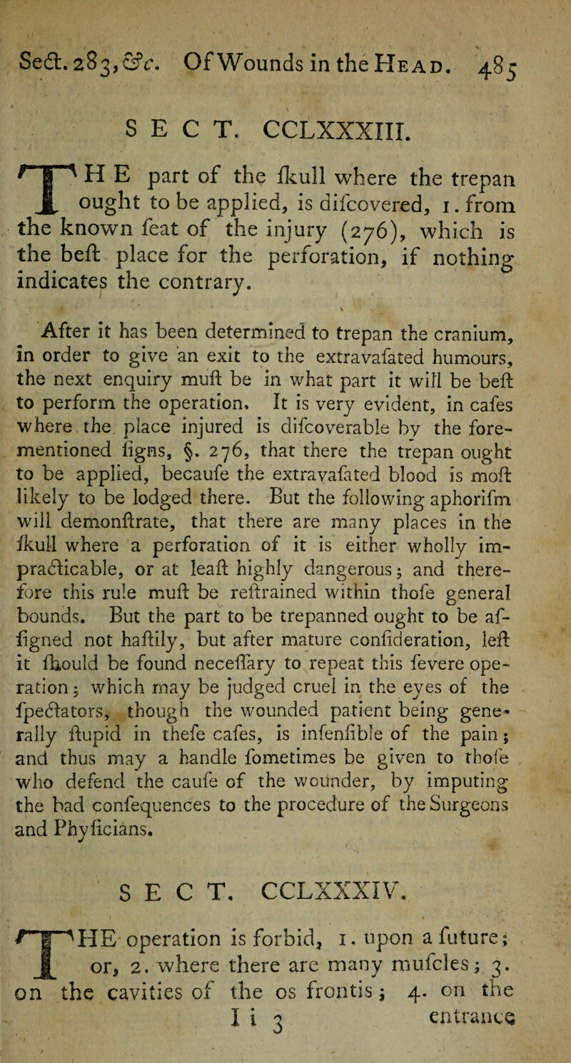 SECT. CCLXXXIIL I H E part of the fkull where the trepan ought to be applied, is difcovered, i. from the known feat of the injury (276), which is the beft place for the perforation, if nothing indicates the contrary. After it has been determined to trepan the cranium, in order to give an exit to the extravafated humours, the next enquiry mufi: be in what part it will be beft to perform the operation. It is very evident, in cafes where the place injured is difcoverable by the fore- mentioned iigns, §. 276, that there the trepan ought to be applied, becaufe the extravafated blood is moft likely to be lodged there. But the following aphorifm will demonftrate, that there are many places in the Ikull where a perforation of it is either v/holly im¬ practicable, or at leaft highly dangerous; and there¬ fore this rule muft be reftrained within thofe general bounds. But the part to be trepanned ought to be af- fgned not haftily, but after mature confideration, left it fbould be found neceftary to repeat this fevere ope¬ ration i which may be judged cruel in the eyes of the fpeCfators, though the wounded patient being gene¬ rally ftupid in thefe cafes, is infenftble of the pain; and thus may a handle fometimes be given to thofe who defend the caufe of the wounder, by imputing the bad confequences to the procedure of the Surgeons and Phyficians. SECT, CCLXXXIV. The operation is forbid, i. upon a future; or, 2. where there are many mufcles; 3. on the cavities of the os froatis; 4. on the I i 3 entrance