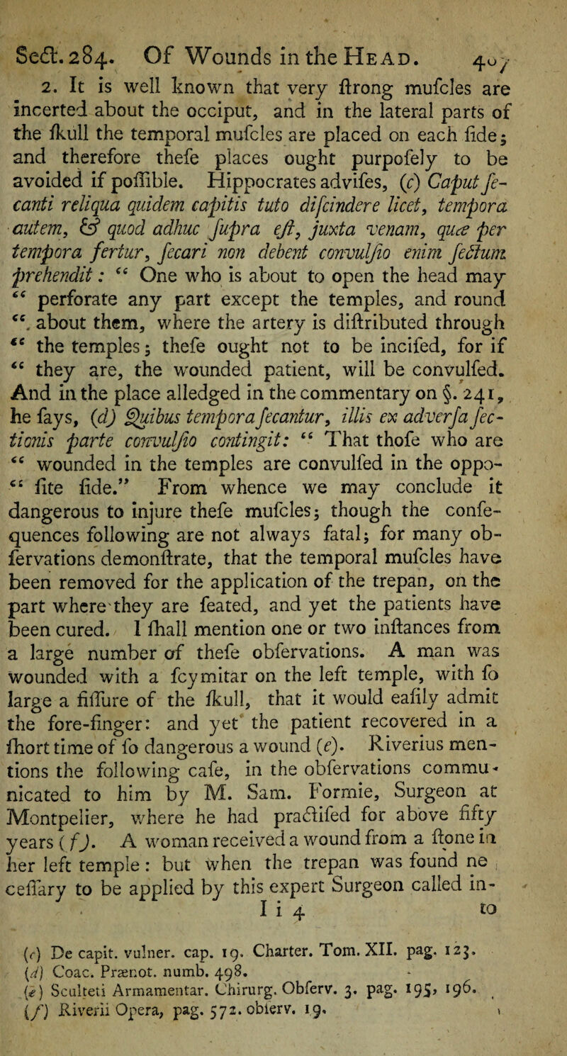 2. It is well known that very firong mufcles are incerted about the occiput, and in the lateral parts of the fkull the temporal mufcles are placed on each iide; and therefore thefe places ought purpofely to be avoided if poffible. Hippocrates advifes, (c) Caput fe- canti rellqua quidem capitis tuto di[cinder e licet, temper a autem, iff quod adhuc Jupra eft, juxta venam, qua per tempora fertur, fecari non debent convulfio enim fedtum prehendit: One who is about to open the head may perforate any part except the temples, and round about them, where the artery is diftributed through the temples; thefe ought not to be incifed, for if they are, the wounded patient, will be convulfed. And in the place alledged in the commentary on §. 241, he fays, {cl) ^ibus temporaJecantur, illis ex adverja fee- tionis parte corwuljio contingit: That thofe who are wounded in the temples are convulfed in the oppo- hte fide.’* P'rom whence we may conclude it dangerous to injure thefe mufcles 3 though the confe- quences following are not always fatal; for many ob- fervations demonftrate, that the temporal mufcles have been removed for the application of the trepan, on the part where'they are feated, and yet the patients have been cured. 1 fhall mention one or two inftances from a large number of thefe obfervations. A man was wounded with a feymitar on the left temple, with fa large a filTure of the fkull, that it would eafily admit the fore-finger: and yet the patient recovered in a fhort time of fo dangerous a wound {e)» Riverius men¬ tions the following cafe, in the obfervations commu¬ nicated to him by M. Sam. t'orrnie. Surgeon at IVIontpelier, where he had pra^lifed for above fifty years (fj. A woman received a wound from a fione in her left temple : but when the trepan was found ne , cefiary to be applied by this expert Surgeon called in- I i 4 to (f) De capit. vulner. cap. 19. Charter. Tom. XII. pag. izg. (4) Coac. Praenot. numb. 498. {€ ) Sculteti Armamentar. Chirurg. Obferv. 3. pag, 195, 196. (/} Riverii Opera, pag. 572. obierv. 19, s