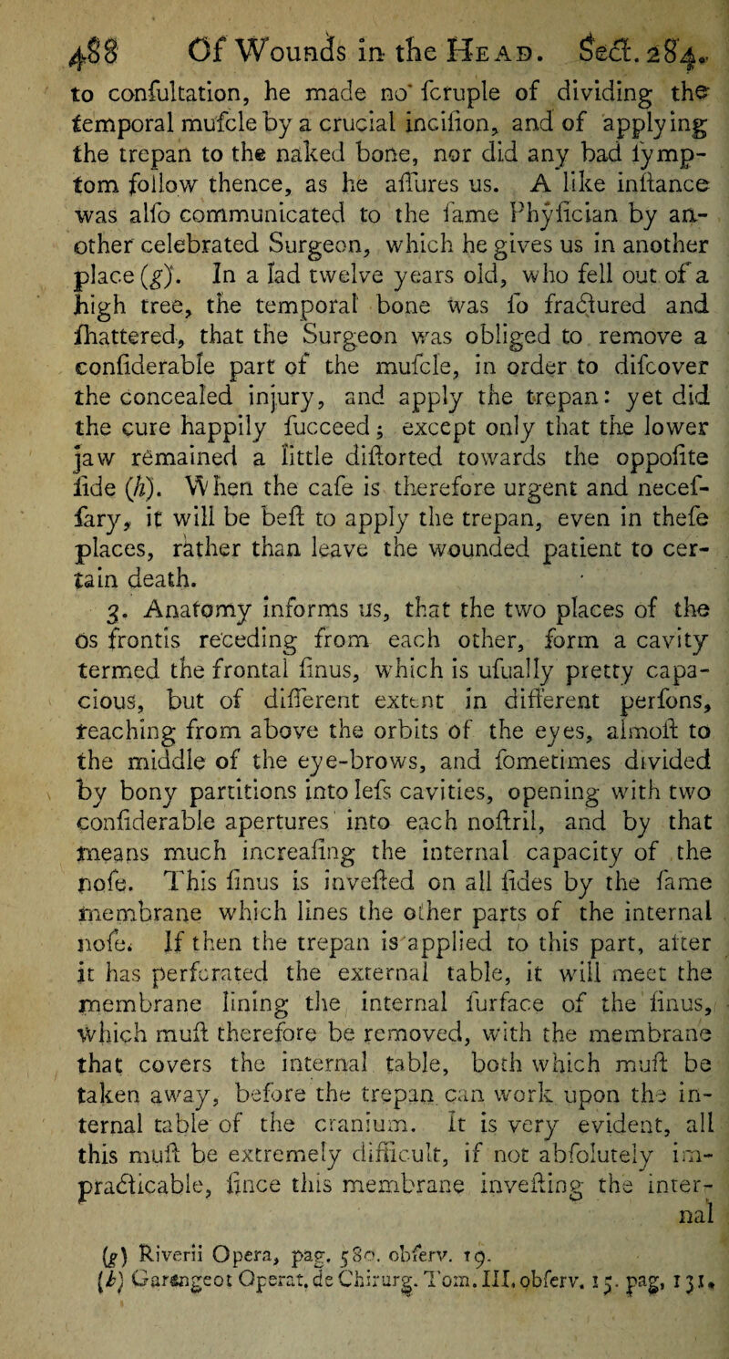 to confukation, he made no' fcfuple of dividing the^ temporal mufcle by a crucial incilion^ and of applying the trepan to the naked bone, nor did any bad lymp- tom follow thence, as he allures us. A like inllance was alfo communicated to the fame Phylician by an¬ other celebrated Surgeon, which he gives us in another place In a lad twelve years old, who fell out of a high tree, the temporal bone was fo fradlured and fhattered, that the Surgeon w^as obliged to remove a conliderable part of the mufcle, in order to difeover the concealed injury, and apply the trepan: yet did the cure happily fucceed; except only that the lower jaw remained a little diilorted towards the oppohte lide (h). When the cafe is therefore urgent and necef- fary, it will be bell to apply the trepan, even in thefe places, rather than leave the wounded patient to cer¬ tain death. 3. Anatomy informs us, that the two places of the os frontis receding from each other, form a cavity termed the frontal bnus, w^hich is ufually pretty capa¬ cious, but of different extent in different perfons, teaching from above the orbits of the eyes, almoff; to the middle of the eye-brows, and fometimes divided by bony partitions into lefs cavities, opening with two conffderabie apertures into each noftril, and by that means much increafing the internal capacity of the pofe. This ffnus is inveffed on all fides by the fame membrane which lines the other parts of the internal nofei If then the trepan is applied to tiffs part, alter it has perforated the external table, it wffll meet the membrane lining tlie internal furface of the ffnus, which muff therefore be removed, with the membrane that covers the internal table, both which muff; be taken away, before the trepan, can work upon the in¬ ternal table of the cranium. It is very evident, all this muff be extremely difficult, if not abfolutely im¬ practicable, fince this membrane inveffing the inter¬ nal [g] Riverii Opera, pag. 580. obferv. 19. (J) Gartegeot Operat.deChirurg.l’oin. Ill,obferv. 15. pag, 13,1*