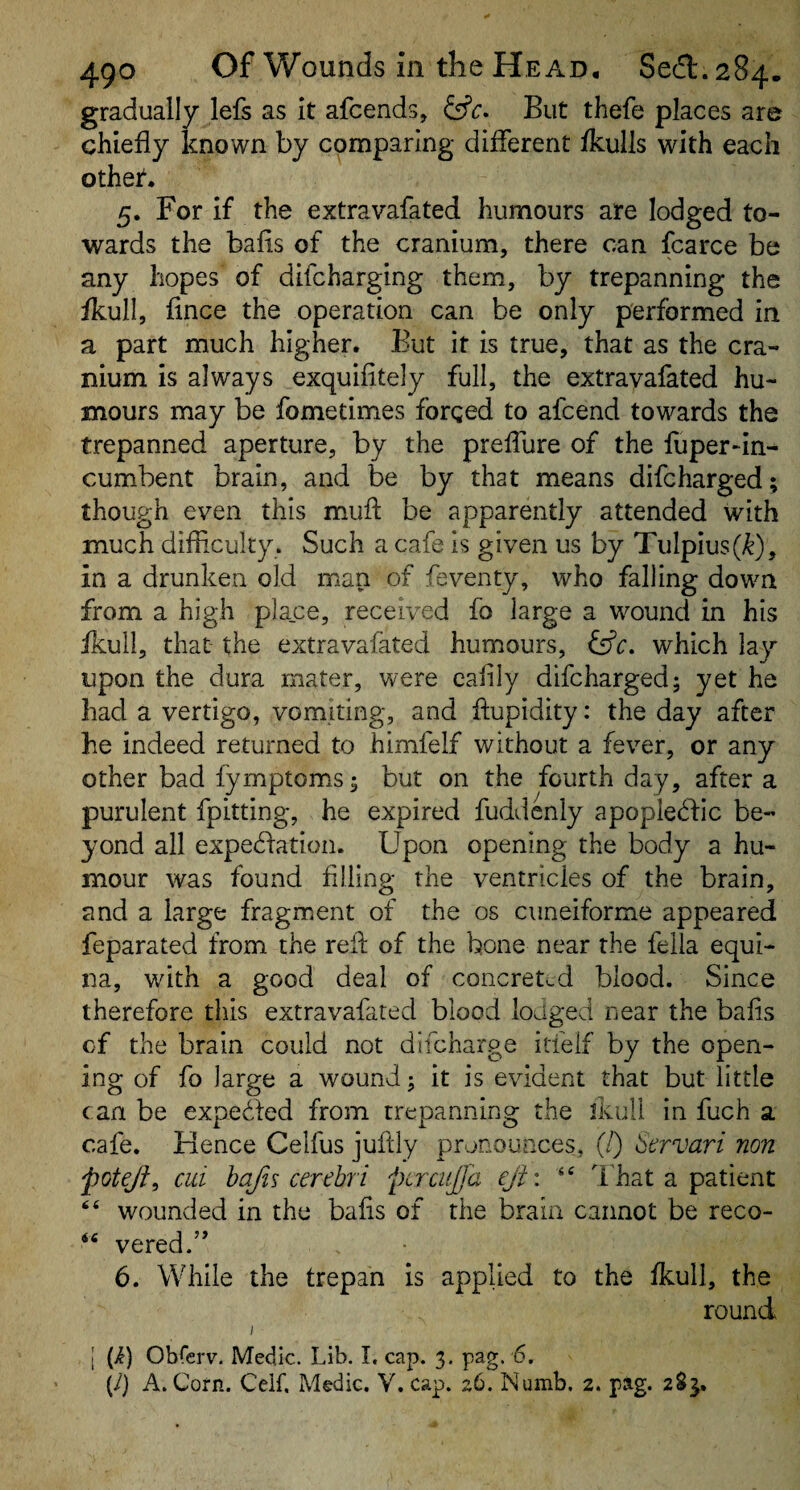 gradually lefs as it afcends, But thefe places are chiefly known by comparing diflerent fkulls with each othet. 5. For if the extravafated humours are lodged to¬ wards the bafis of the cranium, there can fcarce be any hopes of difcharging them, by trepanning the fkull, fince the operation can be only performed in a part much higher. But it is true, that as the cra¬ nium is always exquifitely full, the extravafated hu¬ mours may be fometimes forged to afcend towards the trepanned aperture, by the preflure of the fuper*in- cumbent brain, and be by that means difcharged; though even this mufl; be apparently attended with much difliculty . Such a cafe is given us by Tulpius(^), in a drunken old man of feventy, who falling down from a high place, received fo large a wound in his fkull, that- the extravafated humours, tffc. which lay upon the dura mater, were cafily difcharged; yet he had a vertigo, vomiting, and ftupidity: the day after he indeed returned to himfelf without a fever, or any other bad fymptom.s; but on the fourth day, after a purulent fpitting, he expired fuddenly apopledlic be¬ yond all expedlation. Upon opening the body a hu¬ mour was found Ailing the ventricles of the brain, and a large fragment of the os ciineiforme appeared feparated from the refl of the bone near the fella equi¬ na, wdth a good deal of concreted blood. Since therefore this extravafated blood lodged near the bafls of the brain could not dlfcharge itfelf by the open¬ ing of fo large a wound; it is evident that but little can be expeifed from trepanning the ikull in fuch a cafe. Hence Celfus juftly pronounces, (/) bervari non jpoteji, cui hafis cerebri pcrcujja eji\ “ That a patient wounded in the bafis of the brain cannot be reco- vered.” 6. While the trepan is applied to the Ikull, the round I I (i) Obferv. Medic. Lib. I. cap. 3. pag. 6, {/} A. Corn. Ceif. Medic. V. cap. 26. Numb. 2. pag. 2$^,