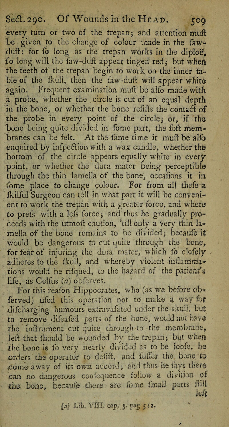 every turn or two of the trepan 5 and attention muft be given to the change of colour made in the faw- duft: for fo long as the trepan works in the diploe, fo long will the faw-duft appear tinged red 5 but when the teeth of the trepan begin to work on the inner ta¬ ble of the ilvuli, then the faw-dufl; will appear white again. Frec^uent examination mull be alfo made with a probe, whether the circle is cut of an equal depth in the bone, or whether the bone reiifts the contadl of the probe in every point of the circle j or, if th^ bone being quite divided in fome part, the fbft mem¬ branes can be felt. At the lame time it muft be allb enquired by infpe6^ion with a wax candle, whether the bottom of the circle appears equally white in every point, or whether the dura mater being perceptible through the thin lamella of the bone, occaiions it in fome place to change colour. For from all thefe a fivilful Surgeon can tell in what part it will be conveni¬ ent to work the trepan with a greater force, and where to prefs with a leis force; and thus he gradually pro¬ ceeds with the utmoft caution, kill only a very thin la¬ mella of the bone remains to be divided; becailfe it would be dangerous to cut quite through the bone, for fear of injuring the dura mater, which fo clofeiy adheres to the ikull, and whereby violent iiiflamma^ lions would be rifqued, to the hazard of the pati©m:'$ life, as Celfus (a) obferves. For this reafon Hippocrates, v/ho (as we before ob- lerved) ufed this operation not to make a way for .difcharging humours extravafated under the skull, but •to remove difeafed parts of the bone, would not the inftrument cut quite through/to the membrane, lell that fhouid be wounded by the trepan; hut whm the bone is fo very nearly divided as to be loofe, -Orders the operator to deilil, and fuffer the bone to •€ome away of its ov/n accord; and thus he lays tber© .can no dangerous coafequence follow a divdion of .dae bone, becaufe there are Imali parts ftiil m la) bib. VlfL cap. 3. 512.