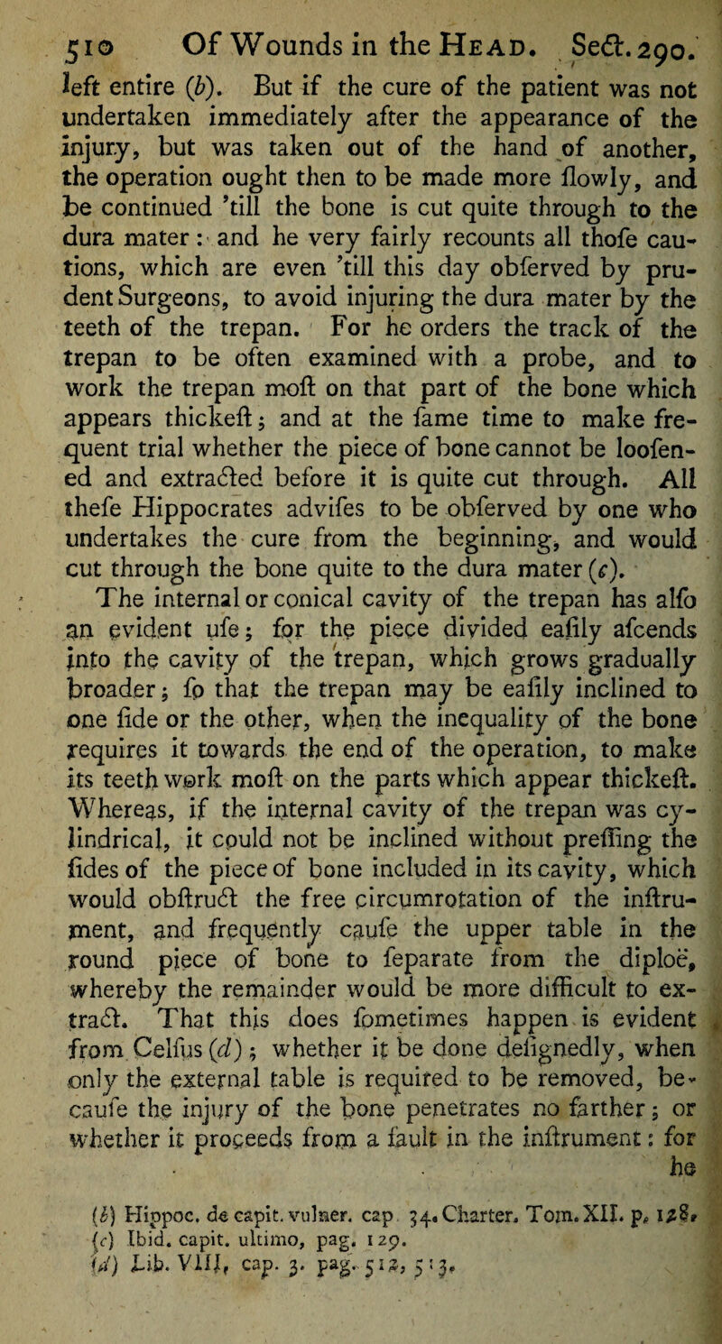 left entire (b). But if the cure of the patient was not undertaken immediately after the appearance of the injury, but was taken out of the hand of another, the operation ought then to be made more flowly, and be continued ’till the bone is cut quite through to the dura mater: and he very fairly recounts all thofe cau-* tions, which are even ’till this day obferved by pru¬ dent Surgeons, to avoid injuring the dura mater by the teeth of the trepan. For he orders the track of the trepan to be often examined with a probe, and to work the trepan naoft on that part of the bone which appears thickeft j and at the fame time to make fre¬ quent trial whether the piece of bone cannot be loofen- ed and extracted before it is quite cut through. All thefe Hippocrates advifes to be obferved by one who undertakes the cure from the beginningj and would cut through the bone quite to the dura mater (^), The internal or conical cavity of the trepan has alfb an evident ufe; for the piece divided eafily afeends into the cavity of the trepan, which grows gradually broader; fp that the trepan may be eafily inclined to one fide or the other, when the inequality of the bone requires it towards the end of the operation, to make its teeth work mofi: on the parts which appear thickeft. Whereas, if the internal cavity of the trepan was cy¬ lindrical, it cpuld not be inclined without preffing the fidesof the piece of bone included in its cavity, which would obfi:ru61: the free circumrotation of the inftru- ment, and frequently caufe the upper table in the round piece of bone to feparate from the diploe, whereby the rerriainder would be more difficult to ex- tradl. That this does fometimes happen is evident from Celfus (cl); whether it be done defignedly, when only the external table is required to be removed, be- caufe the injury of the bone penetrates no farther; or whether it proceeds from a iault in the infirument: for he {h) Hippoc. capit. vulaer. cap 54. Charter, Tom.XIL i/it ^c) Ibid, capit. ultimo, pag, 129. iJ) Eif. Vilb cap. 3. pag.. 513, 5:3,