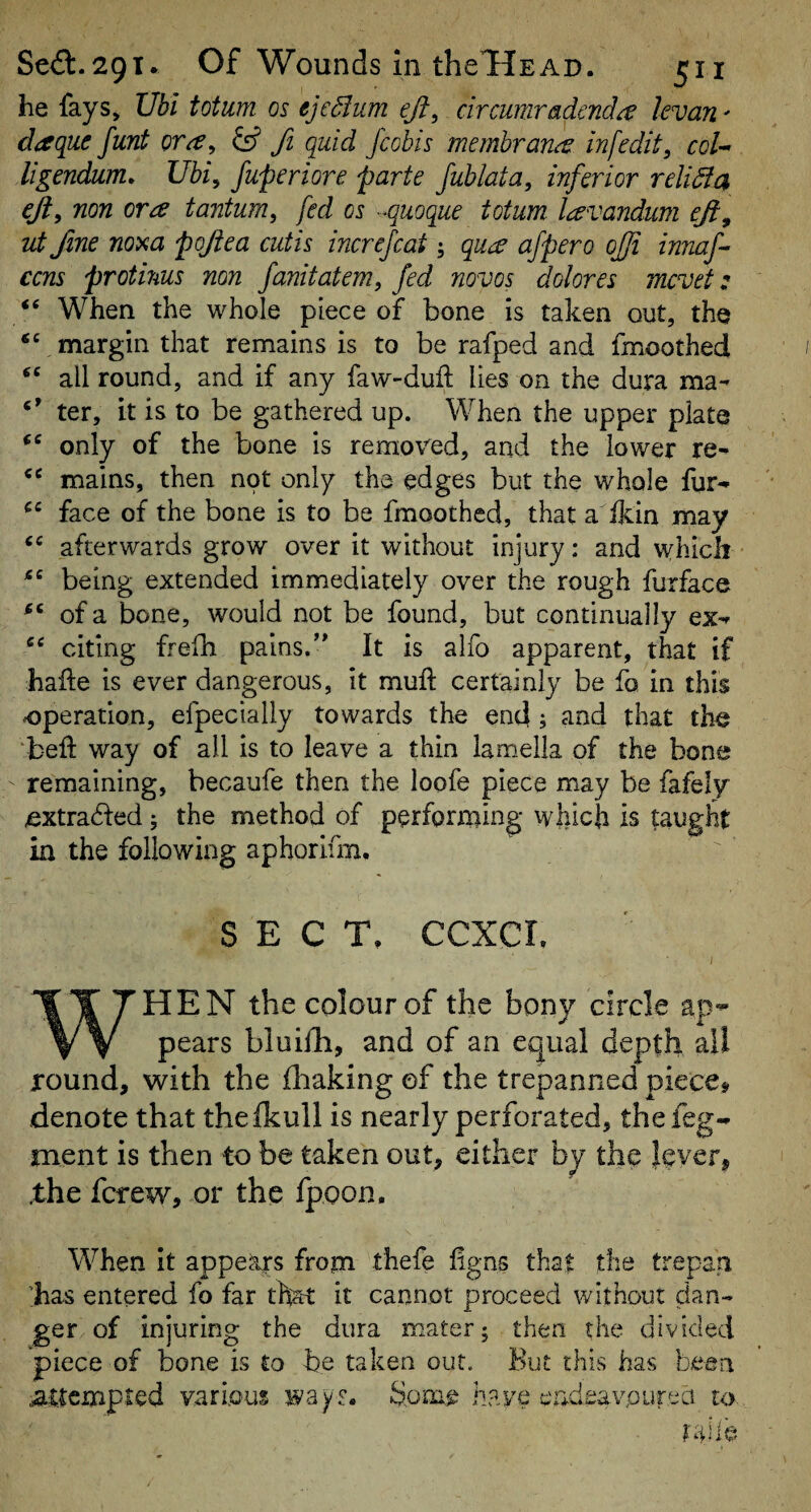 he fays, Ubi totum os ejeBum ejt^ circumradenda kvan' daque funt ora, fi quid fcobis memhrana inf edit, col-* ligendum, Uhi, fuperiore parte fublata, inferior reliSic^ eft, non ora tantum, fed os -^quoque totum lavandum ejl, ut fine nom poften cutis increjcat ^ qua afpero ojfi innaf ccns protmus non fanitatem, fed novos dolores mcvet: “ When the whole piece of bone is taken out, the margin that remains is to be rafped and fmoothed all round, and if any faw-duft lies on the dura ma- ter, it is to be gathered up. When the upper plate only of the bone is removed, and the lower re- mains, then not only the edges but the whole fur- face of the bone is to be fmoothed, that a ikin may afterwards grow over it without injury; and vyhicli being extended immediately over the rough furface of a bone, would not be found, but continually ex- citing frefh pains.’* It is alfo apparent, that if hafte is ever dangerous, it muft certainly be fo in this operation, efpecially towards the end; and that the ‘bed: way of all is to leave a thin lamella of the bone remaining, becaufe then the loofe piece may be fafely extrahled; the method of performing which is taught in the following aphorifm. SECT, ccxcr. WHEN the colour of the bony circle ap¬ pears bluifh, and of an equal depth all round, with the fliaking of the trepanned piece# denote that thefkull is nearly perforated, thefeg- ment is then to be taken out, either by the lever, .the fcrew, or the fpoon. When It appears from thefe figns that the trepan ;has entered fo far that it cannot proceed without dan¬ ger of injuring the dura mater; then the divided piece of bone is £0 be taken our. But this has been attempted various wayr. have eadeavourea uy