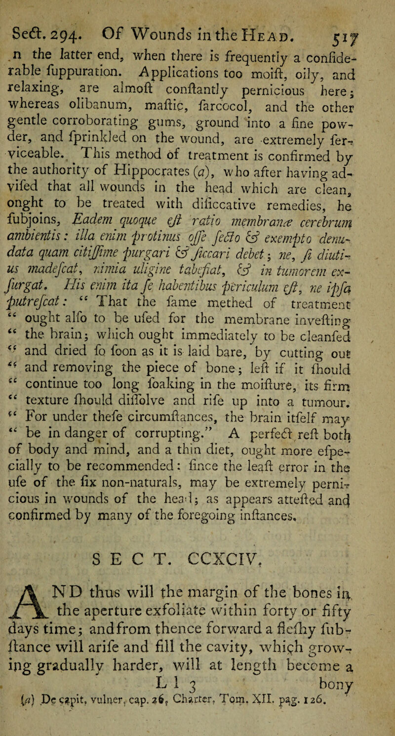 the latter end, when there is frequently a conlide- rable fuppuration. Applications too moift, oily, and relaxing, are almoft conftantly pernicious here; whereas olibanum, maftic, farcocol, and the other gentle corroborating gums, ground into a hne pow¬ der, and fprinkled on the wound, are •extremely fer^ viceable. This method of treatment is confirmed by the authority of Hippocrates (a), who after having ad- vilcd that all wounds in the head which are clean, onght to be treated with dificcative remedies, he fubjoins, Eadem quoque eji ratio m^mhran^ cerebrum amhientis: ilia enlm p otmus oJ]e fedio exempt o denu- data quam citijfme purgari IS ficcari debet; 7ie, fi diuti- us madejcat^ rnuia uligine tcihefLat, bS m tumorein ex- Jurgat. His enim ita fe habentibus ptriciduni eJi, ne ipfa putrefcat: That the fame methed of treatment “ ought alfo to be ufed for the membrane invefting the brain; which ought immediately to be cleanfed and dried fo foon as it is laid bare, by cutting out and removing the piece of bone; left if it fhould continue too long foaking in the moifture, its firm texture fhould dilfolve and rife up into a tumour. For under thefe circumflances, the brain itfelf may be in danger of corrupting.” A perfeH^reff both of body and mind, and a thin diet, ought more efpe- cially to be recommended: fince the leaf: error in the ufe of the fix non-naturals, may be extremely perni? cious in wounds of the hea*!; as appears atteffed and confirmed by many of the foregoing infiances. SECT. CCXCIV. ND thus will the margin of the bones 14. __ _ the aperture exfoliate within forty or fifty days time; andfrom thence forward a fleiliy fub- ftance will arife and fill the cavity, whigh grow-^ ing gradually harder, will at length become a, L 1 3 bony {a) Dec^pit. vulaerv cap. 2^? Charter, Tom, XII. pag. 126,