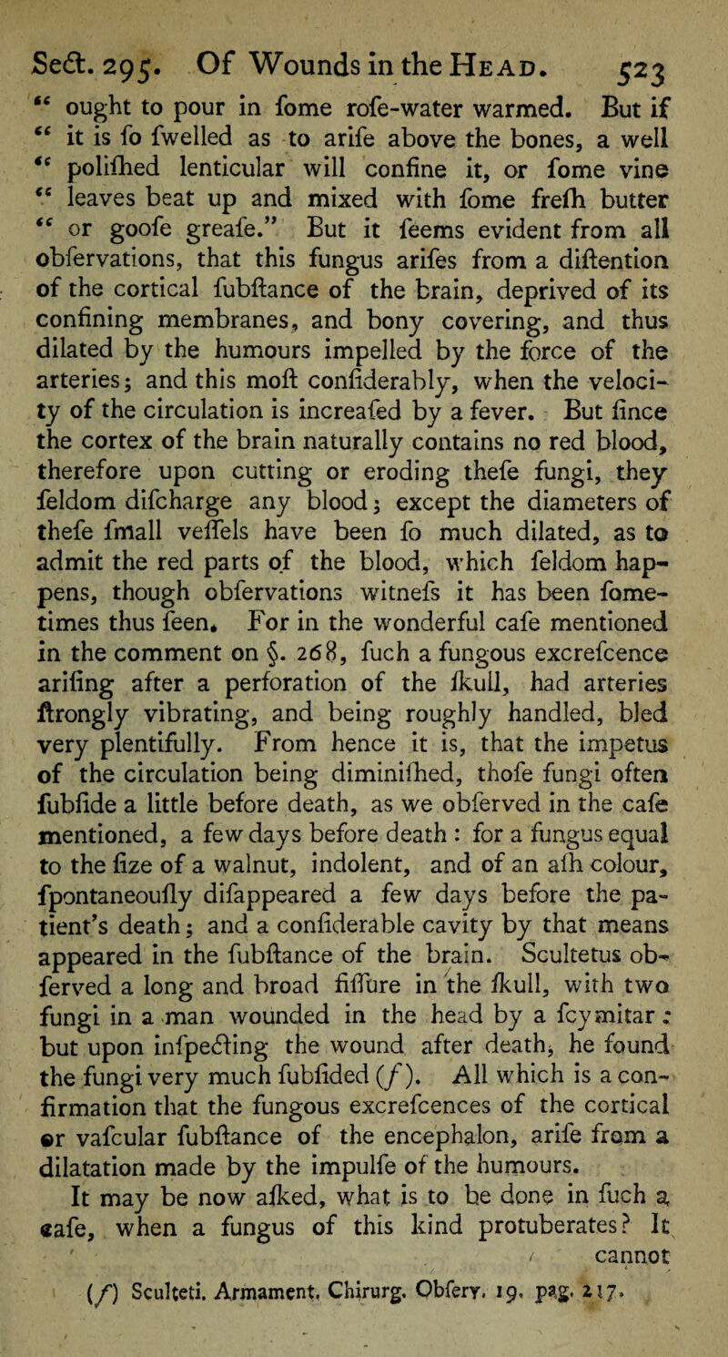 ought to pour in fome rofe-water warmed. But if it is fo fwelled as to arife above the bones, a well polifhed lenticular will confine it, or fome vine leaves beat up and mixed with fome frelh butter or goofe greafe.’* But it feems evident from all obfervations, that this fungus arifes from a diftention of the cortical fubftance of the brain, deprived of its confining membranes, and bony covering, and thus dilated by the humours impelled by the force of the arteries; and this moft confiderably, when the veloci¬ ty of the circulation is increafed by a fever. But fince the cortex of the brain naturally contains no red blood, therefore upon cutting or eroding thefe fungi, they feldom difcharge any blood 5 except the diameters of thefe fmall veffels have been fo much dilated, as to admit the red parts of the blood, which feldom hap¬ pens, though obfervations witnefs it has been fome- times thus feen* For in the wonderful cafe mentioned in the comment on §. 268, fuch a fungous excrefcence arifing after a perforation of the fkull, had arteries ftrongly vibrating, and being roughly handled, bled very plentifully. From hence it is, that the impetus of the circulation being diminilhed, thofe fungi often fubfide a little before death, as we obferved in the cafe mentioned, a few days before death : for a fungus equal to the lize of a walnut, indolent, and of an alh colour, fpontaneoufly difappeared a few days before the pa¬ tient’s death; and a confiderable cavity by that means appeared in the fubftance of the brain. Scultetus ob¬ ferved a long and broad filfure in the fkull, with two fungi in a -man wounded in the head by a fcymitar : but upon infpe^fing the wound after deaths he found the fungi very much fubfided (/). All which is a con¬ firmation that the fungous excrefcences of the cortical ©r vafcular fubftance of the encephalon, arife from a dilatation made by the impulfe of the humours. It may be now afked, what is to he done in fuch a «afe, when a fungus of this kind protuberates ? It cannot i (/') Sculteti. Armament, Chirurg, Obfery. 19. pag. 217»