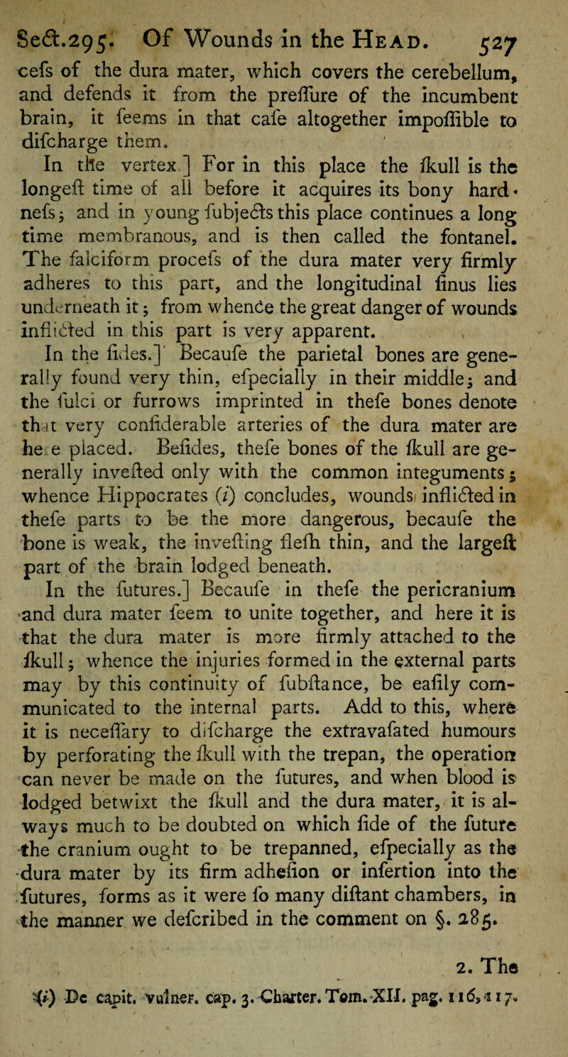 cefs of the dura mater, which covers the cerebellum, and defends it from the prelTure of the incumbent brain, it feems in that cafe altogether impoffible to difcharge them,. In the vertex ] For in this place the fkull is the longed; time of all before it acquires its bony hard- nefsj and in young fubjedfs this place continues a long time membranous, and is then called the fontanel. The falciform procefs of the dura mater very firmly adheres to this part, and the longitudinal linus lies underneath it; from whence the great danger of wounds infiidfed in this part is very apparent. In the lides.]' Becaufe the parietal bones are gene¬ rally found very thin, efpecially in their middle; and the fulci or furrows imprinted in thefe bones denote that very confiderable arteries of the dura mater are he e placed. Befides, thefe bones of the fkull are ge¬ nerally inveded only with the common integuments; whence Hippocrates (/) concludes, woundsi inflidfed in thefe parts to be the more dangerous, becaufe the bone is weak, the invefting flefh thin, and the largeft part of the brain lodged beneath. In the futures.] Becaufe in thefe the pericranium ■and dura mater feem to unite together, and here it is that the dura mater is more firmly attached to the ikull; whence the injuries formed in the external parts may by this continuity of fubdance, be eafily com¬ municated to the internal parts. Add to this, where it is neced'ary to difcharge the extravafated humours by perforating the ikull with the trepan, the operation xan never be made on the futures, and when blood is lodged betwixt the ikull and the dura mater, it is al¬ ways much to be doubted on which fide of the future the cranium ought to be trepanned, efpecially as the ■dura mater by its firm adhefion or infertion into the futures, forms as it were fo many didant chambers, in the manner we deferibed in the comment on §. 285. 2. The