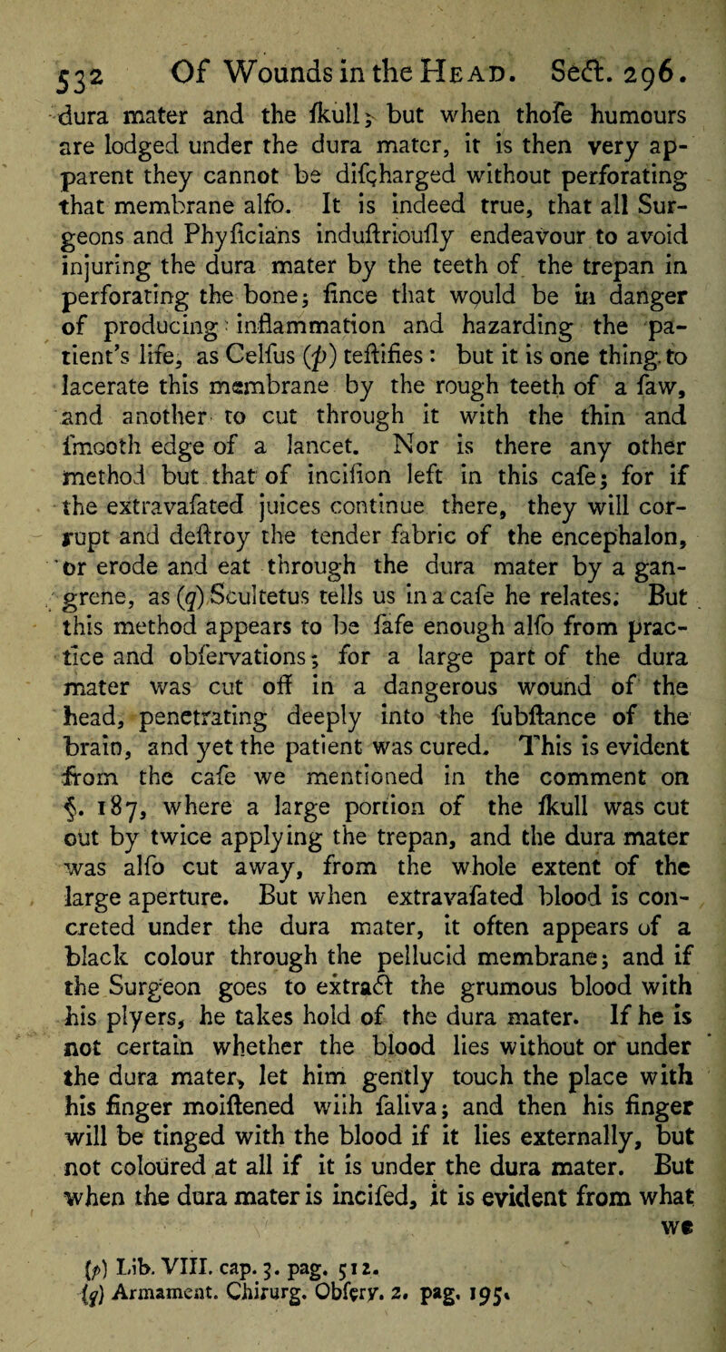 dura mater and the fkull;^ but when thofe humours are lodged under the dura mater, it is then very ap¬ parent they cannot be difgharged without perforating that membrane alfo. It is indeed true, that all Sur¬ geons and Phylicians indudrioudy endeavour to avoid injuring the dura mater by the teeth of. the trepan in perforating the bone; fince that wguld be in danger of producing • inflammation and hazarding the pa¬ tient’s life, as Ceifus (p) teflifies: but it is one thing, to lacerate this membrane by the rough teeth of a faw, and another to cut through it with the thin and fmooth edge of a lancet. Nor is there any other method but that of incifion left in this cafe; for if the extravafated juices continue there, they will cor¬ rupt and deftroy the tender fabric of the encephalon, or erode and eat through the dura mater by a gan¬ grene, as ((7) Scultetus tells us in a cafe he relates; But this method appears to be fafe enough alfo from prac¬ tice and obfervations; for a large part of the dura mater was cut ofl in a dangerous wound of the head, penetrating deeply into the fubflance of the brain, and yet the patient was cured. This is evident from the cafe we mentioned in the comment on 187, where a large portion of the fkull was cut out by twice applying the trepan, and the dura mater was alfo cut away, from the whole extent of the large aperture. But when extravafated blood is con¬ creted under the dura mater, it often appears of a black colour through the pellucid membrane; and if the Surgeon goes to extrad the grumous blood with his plyers, he takes hold of the dura mater. If he is not certain whether the blood lies without or under the dura mater> let him gently touch the place with his finger moiftened wiih faliva; and then his finger will be tinged with the blood if it lies externally, but not coloured at all if it is under the dura mater. But when the dura mater is incifed, it is evident from what we (/>) Lib. VIII. cap. 5. pag. 512. (y) Armament. Chirurg. Obfery. 3. pag, 195*