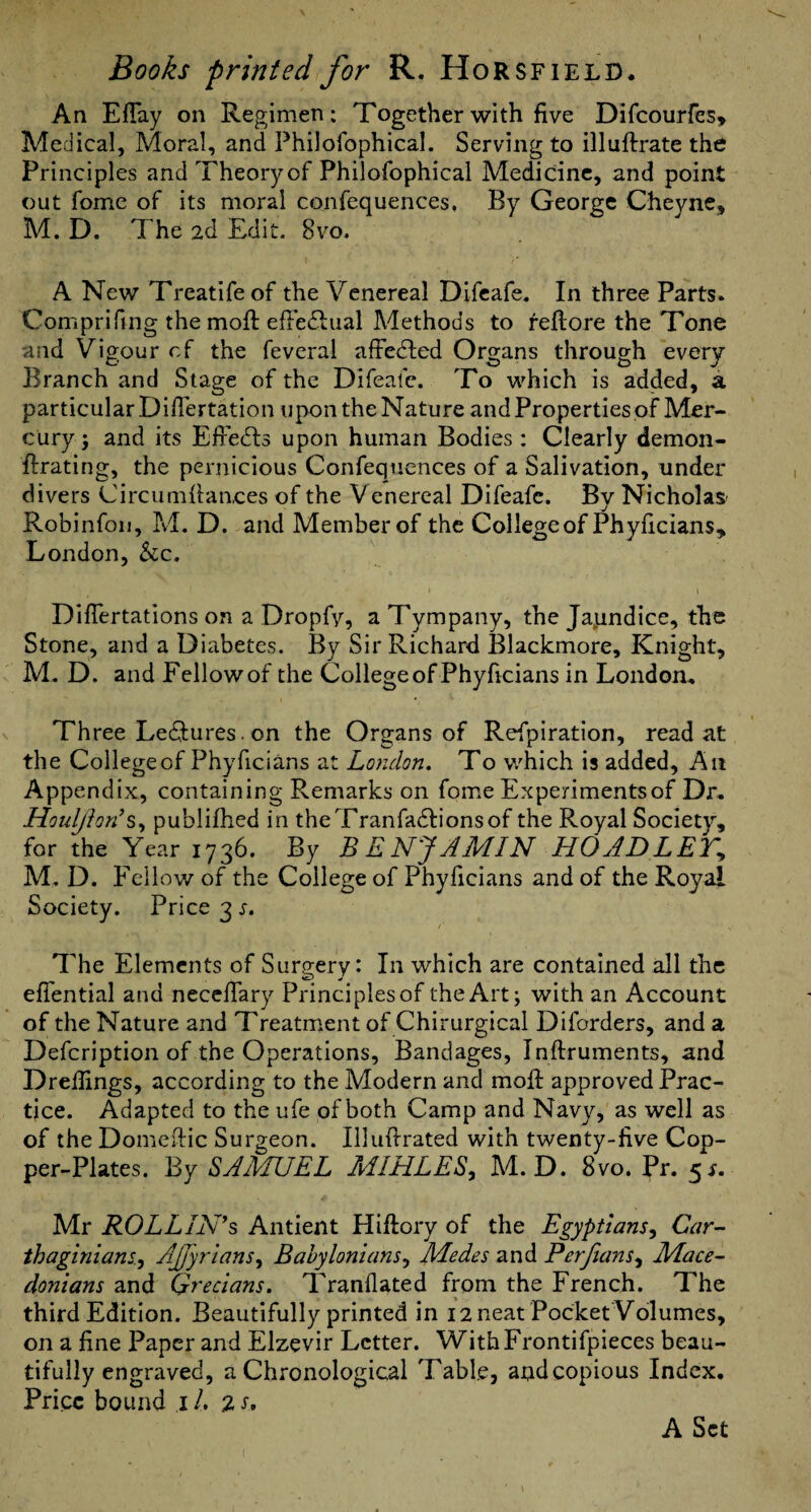 An Eflay on Regimen: Together with five Difcourfes, Medical, Moral, and Philofophical. Serving to illuftrate the Principles and Theory of Philofophical Medicine, and point out fome of its moral confequences, By George Cheync, M. D. The 2d Edit. 8vo. A New Treatifeof the Venereal Difcafe. In three Parts. Comprifing the mofl; efi’e^Lual Methods to feftore the Tone and Vigour cf the feveral afFedled Organs through every Branch and Stage of the Difeafc. To which is added, a particular Difiertation upon the Nature and Properties of Mer¬ cury j and its Efiedls upon human Bodies : Clearly demon- ftrating, the pernicious Confequences of a Salivation, under divers Circumfiaaces of the Venereal Difeafc. By Nicholas' Robinfoii, M. D. and Member of the College of Phyficians, London, ho.. \ Diflertations on a Dropfy, a Tympany, the Japndice, the Stone, and a Diabetes. By Sir Richard Blackmore, Knight, M. D. and Fellow of the College of Phyficians in London. Three Leftures. on the Organs of Refpiration, read at the College of Phyficians at London. To which is added. An Appendix, containing Remarks on fome Experiments of Dr. Houljhn’publifhed in theTranfadlionsof the Royal Society, for the Year 1736. By BENJAMIN HOADLET^ M. D. Fellow of the College of Phyficians and of the Royal Society. Price 3 s. /' The Elements of Surg-ery: In which are contained all the eflential and necefiary Principles of the Art; with an Account of the Nature and Treatment of Chirurgical Diforders, and a Defeription of the Operations, Bandages, Inftruments, and Drellings, according to the Modern and moil: approved Prac¬ tice. Adapted to the ufe of both Camp and Navy, as well as of the Domcfiic Surgeon. Illufirated with twenty-five Cop¬ per-Plates. By SAMUEL MIHLES^ M. D. 8vo. Pr. ^s. Mr ROLLINGS Antient Hiftory of the Egyptians^ Car-- thaginians..y AJJyrlans^ Babylonians^ Medes and Perfians^ Mace¬ donians and Grecians. Tranfiated from the French. The third Edition. Beautifully printed in i2neat Pocket Volumes, on a fine Paper and Elzevir Letter. WithFrontifpieces beau¬ tifully engraved, a Chronological Table, and copious Index. Price bound i /. 2 s. A Set