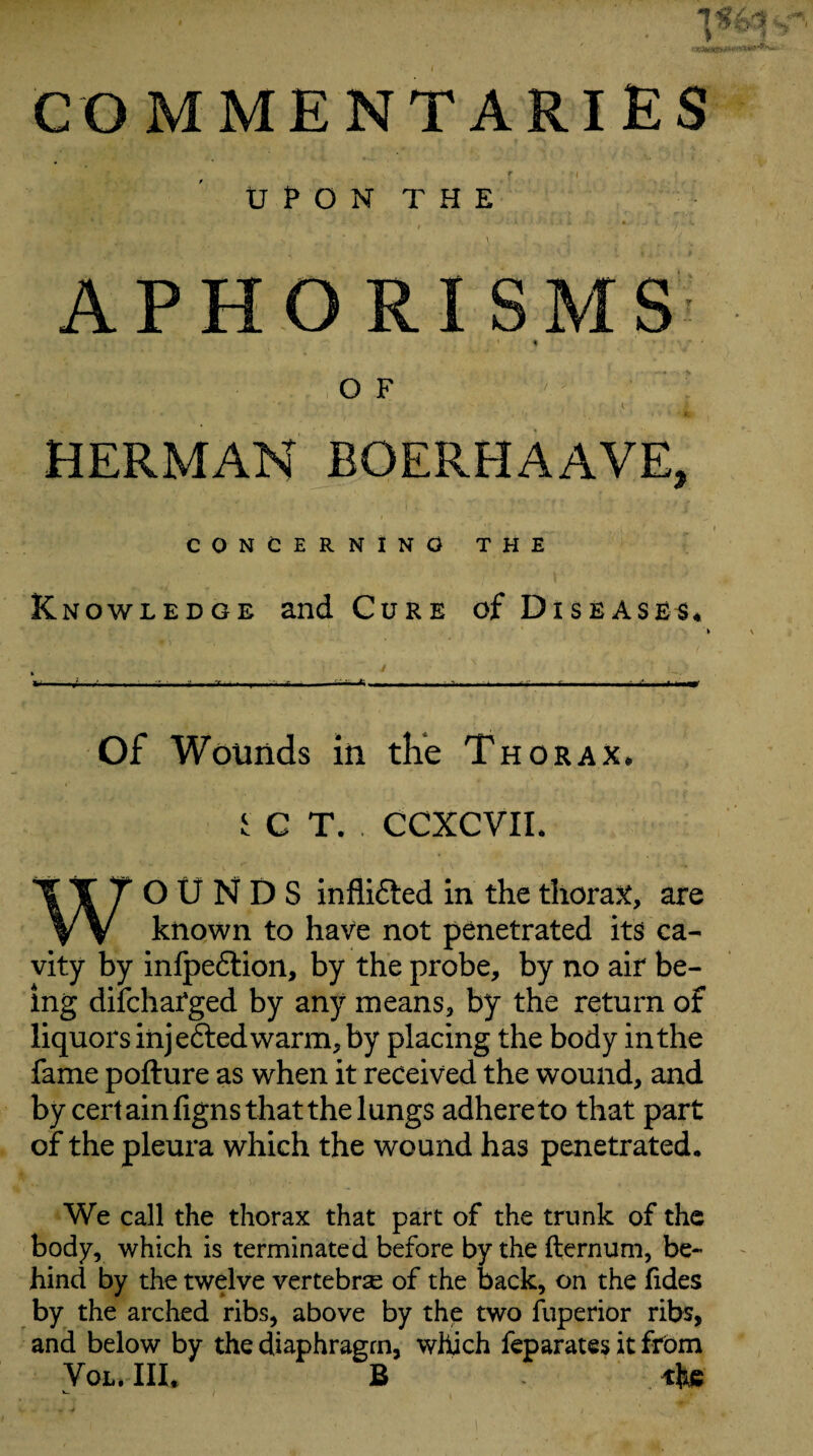 COMMENTARIES tr P O N T H E \ APHORISMS OF HERMAN BOERHAAVE, CONCERNING THE Knowledge and Cure of Diseased* I -l’ -• . ^ -1; . . ■■ ■■ ■ -- Of Wounds in the Thorax* iCT. CCXCVIL WOUNDS inflifted in the thorax, are known to have not penetrated its ca¬ vity by infpeftion, by the probe, by no air be¬ ing difcharged by any means, by the return of liquors injeftedwarm, by placing the body in the fame pofture as when it received the wound, and by cert ainfigns that the lungs adhere to that part of the pleura which the wound has penetrated. We call the thorax that part of the trunk of the body, which is terminated before by the fternum, be¬ hind by the twelve vertebrae of the back, on the hdes by the arched ribs, above by the two fuperior ribs, and below by the diaphragm, which feparates it from Vol.IIL B the