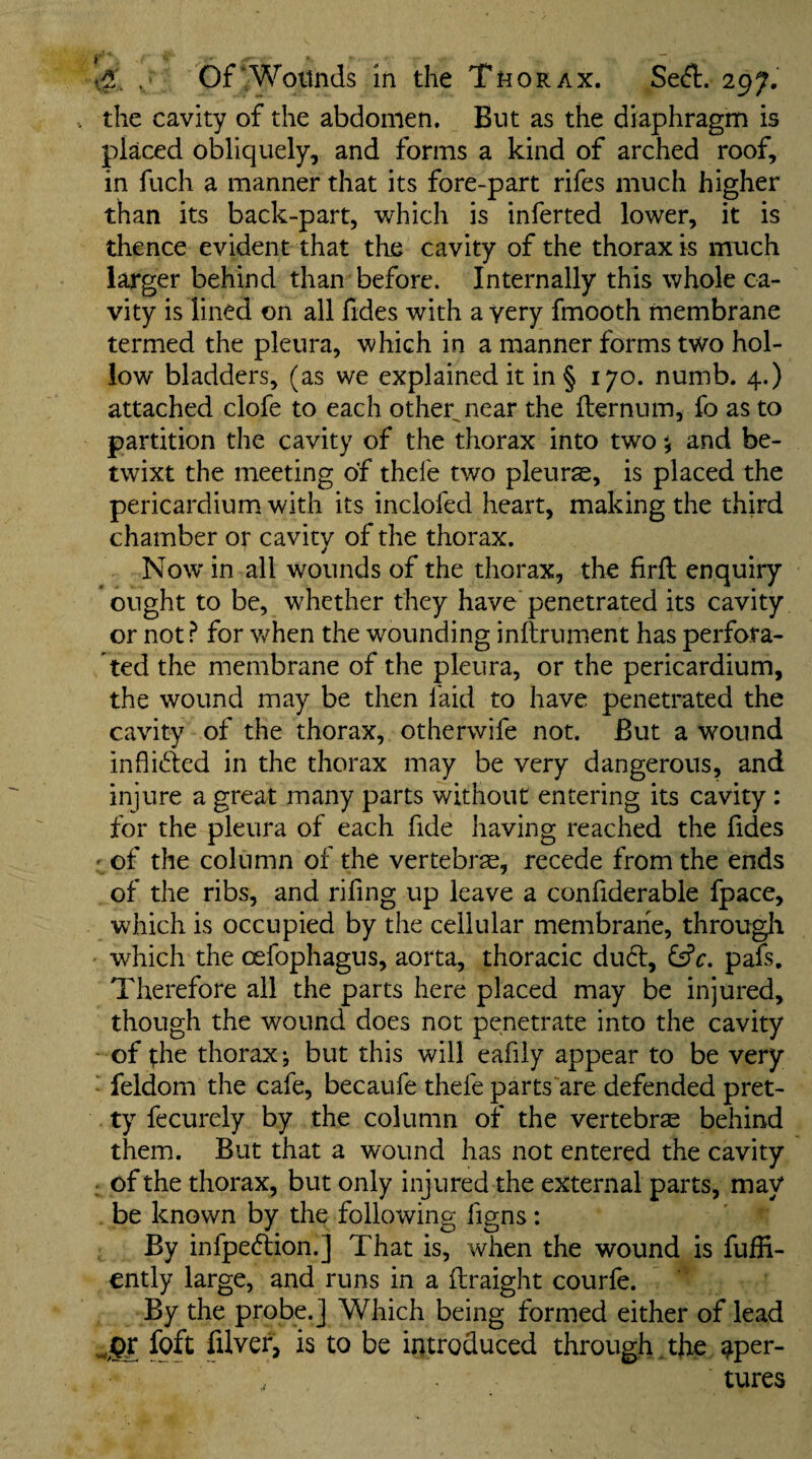 Of‘Wounds In the Thorax. 297. the cavity of the abdomen. But as the diaphragm is placed obliquely, and forms a kind of arched roof, in fuch a manner that its fore-part rifes much higher than its back-part, which is inferted lower, it is thence evident that the cavity of the thorax is much larger behind than before. Internally this whole ca¬ vity is lined on all fides with a very fmooth membrane termed the pleura, which in a manner forms two hol¬ low bladders, (as we explained it in § 170. numb. 4.) attached clofe to each other^near the fternum, fo as to partition the cavity of the thorax into two •, and be¬ twixt the meeting of thefe two pleurae, is placed the pericardium with its inclofed heart, making the third chamber or cavity of the thorax. Now in all wounds of the thorax, the firft enquiry ought to be, whether they have penetrated its cavity or not.^ for when the wounding inllrument has perfora¬ ted the membrane of the pleura, or the pericardium, the wound may be then laid to have penetrated the cavity of the thorax, otherwife not. But a wound inflided in the thorax may be very dangerous, and injure a great many parts without entering its cavity : for the pleura of each fide having reached the fides ' of the column of the vertebrae, recede from the ends of the ribs, and rifing up leave a confiderable fpace, which is occupied by the cellular membrane, througli ' which the cefophagus, aorta, thoracic dud, pafs. Therefore ail the parts here placed may be injured, though the wound does not penetrate into the cavity - of ;he thorax j but this will eafily appear to be very ■ feldom the cafe, becaufe thefe parts are defended pret¬ ty fecurely by the column of the vertebras behind them. But that a wound has not entered the cavity : of the thorax, but only injured the external parts, may be known by the following figns: By infpedion.] That is, when the wound is fuffi- ently large, and runs in a ilraight courfe. By the probe.] Which being formed either of lead is to be introduced through , the aper¬ tures