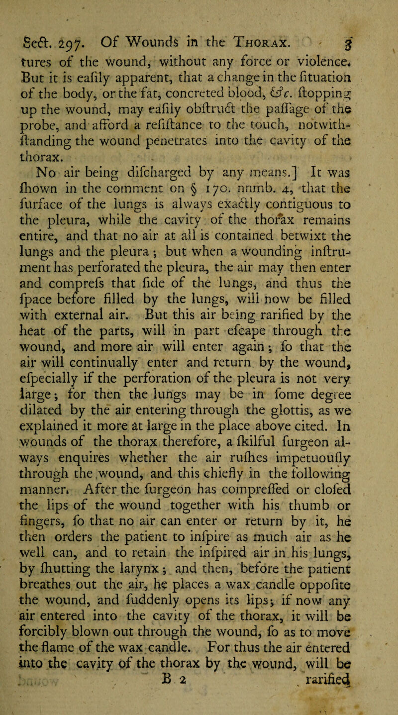 tures of the wound, without any force or violence* But it is eafily apparent, that a change in the fituation of the body, or the fat, concreted blood, &c. flopping^ up the wound, may eafily obflrudl the palfage of the probe, and' afford a refiflance to the touch, notwith- ilanding the wound penetrates into the cavity of the thorax. No air being difcharged by any means.] It was fliown in the comment on § 17c. nnmb. 4, that the furface of the lungs is always exadlly contiguous to the pleura, while the cavity of the thorax remains entire, and that no air at all is contained betwixt the lungs and the pleura •, but when a wounding inftru- ment has perforated the pleura, the air may then enter and comprefs that fide of the lungs, and thus the fpace before filled by the lungs, will now be filled with external air. But this air being ratified by the heat of the parts, will in part efcape through the wounds and more air will enter again; fo that the air will ccntinually enter and return, by the wounds efpecially if the perforation of the pleura is not very large; for then the lungs may be in fome degree dilated by the air entering through the glottis, as we explained it more at large in the place above cited. In v/ounds of the thorax therefore, a fkilful furgeon al¬ ways enquires whether the air rufhes impetuoufly through the ,v/oundj and this chiefly in the following niannen After the furgeon has compreffed or clofed the lips of the wound together with his thumb or fingers, fo that no air can enter or return by it, he then orders the patient to infpire as much air as he well can, and to retain the infpired air in his lungs, by fhutting the larynx; and then, before the patient breathes out the air, he places a wax candle oppofite the wound, and fuddenly opens its lips; if now any air entered into the cavity of the thorax, it will be forcibly blown out through the wound, fo as to move the flame of the wax candle. For thus the air entered into the cavity of the thorax by the wound, will be B 2 rarihed
