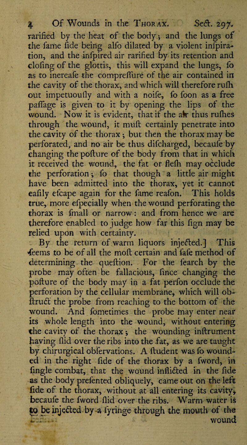 ratified by the heat of the body.-, and the lungs of the fame fide being alfo dilated by a violent infpira- tion, and the infpired air rarified by its retention and doling of the glottis, this will expand the lungs, fo as to inereafe the comprefllire of the air contained in the cavity of the thorax, and which will therefore rufh out impetuoufly and with a noife, fo foon as a free paffage is given to it by opening the lips of the wound. Now it is evident, that if the ak* thus rufhes through the wound, it mufl certainly penetrate into the cavity of the thorax; but then the thorax may be perforated, and no air be thus difeharged, becaufe by changing the pofture of the body from that in which it received the wound, the fat or flefh may occlude the perforation; fo that though a little air might have been admitted into the thorax, yet it cannot eafily efcape again for the fame reafon. This holds true, more efpecially when the wound perforating the thorax is fmall or narrow: and from hence we are therefore enabled to judge how far this fign may be relied upon with certainty. By the return of warm liquors injeded.] This -feems to be of all the moil certain and fafe method of determining the queilion. For the fearch by the probe may often be fallacious, fince changing the pofture of the body may in a fat perfon occlude the perforation by the cellular membrane, which will ob- ftrud: the probe from reaching to the bottom of the wound. And fometimes the probe may enter near its whole length into the wound, without entering the cavity of the thorax *, the wounding inftrument having Aid over the ribs into the fat,, as we are taught by chirurgical obfervations. A ftudent was fo wound¬ ed in the right fide of the thorax by a fword, in fingle combat, that the wound inftidled in the fide as the body prefented obliquely, came out on the left fide of the thorax, without at all entering its cavity, becaufe the fword Aid over the ribs. Warm water is ^ beinjeded by a fyringe through the mouth of the - wound