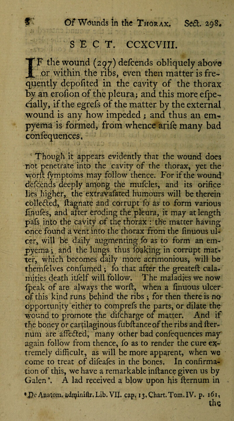 SECT, CCXCVIIL IE the wound (zgy) defcends obliquely above or within the ribs, even then matter is fre¬ quently depofited in the cavity of the thorax by an erofion of the pleura; and this more efpe- cially, if the egrefs of the matter by the external wound is any how impeded; and thus an em^ pyema is formed, from whence arife many bad confequences. Though it appears evidently that the wound does not penetrate into the cavity of the thorax, yet the worft fymptoms may follow thence. For if the wound defcends deeply among the mufcles, and its orifice lies higher, the extraVafaced humours will be therein colleded, ftagnate and corrupt fo as to form various finufes, and after eroding the pleura, it may at length pafs into the cavity of the thorax : the matter having once found a vent into the thorax from the finvious uh cer, will be daily augmenting fo as to form an em¬ pyema; and the lungs thus fbaking in corrupt mat^ ter, which becomes daily more acrimonious, will be themfelves confurned; fo that after the greateil cala¬ mities death itfelf will follow. The maladies we now fpeak of are always the worft, when a finuoiis ulcer of this kind runs behind the ribs ; for then there is no opportunity either to comprefs the parts, or dilate the wound to promote the difeharge of matter. And if the boney or cartilaginous fubftanceof the ribs and fter- num are affedled, many other bad confequences may again follow from thence, fo as to render the cure tremely difficult, as will he more apparent, when we come to treat of difeafes in the bones, In confirma¬ tion of this, we have a remarkable inftance given us by Galen \ A lad received a blow upon his fternum in adr^iniftr.Lib. VII. c^p, 13, Chart.Tom.IV. p. 161, the