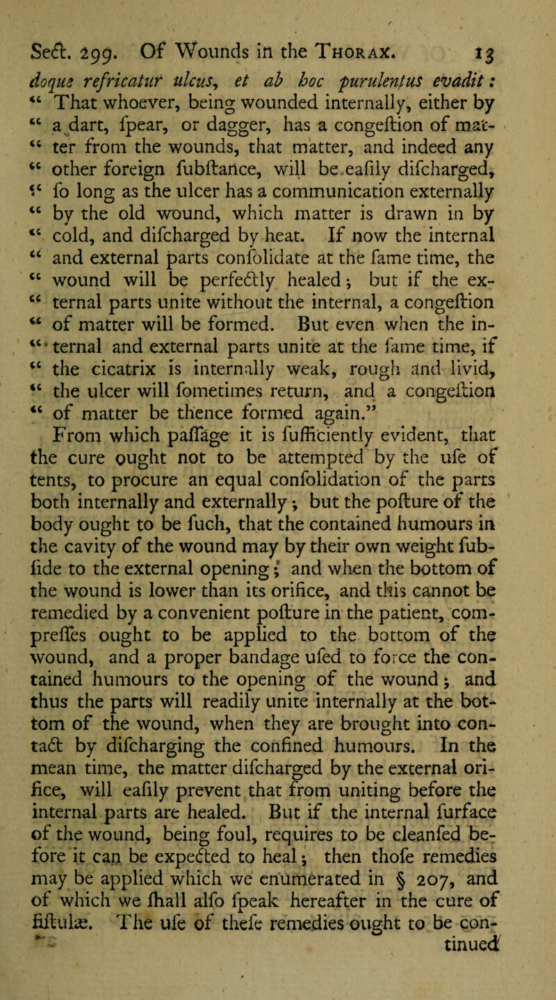 doflus refricahir idcus^ et ah hoc furulenfus evadit: ‘‘ That whoever, being wounded internally, either by “ a dart, fpear, or dagger, has a congeftion of mat- ' “ ter from the wounds, that matter, and indeed any other foreign fubftance, will be eafily difcharged, fo long as the ulcer has a communication externally by the old wound, which matter is drawn in by ‘‘ cold, and difcharged by heat. If now the internal ‘‘ and external parts confolidate at the fame time, the “ wound will be perfe6tly healed; but if the ex- ternal parts unite without the internal, a congeftion of matter will be formed. But even when the in- ‘‘‘ternal and external parts unite at the fame time, if the cicatrix is internally weak, rough and livid, “ the ulcer will fometimes return, and a congeftion of matter be thence formed again.” From which paftage it is fufficiently evident, that the cure ought not to be attempted by the ufe of tents, to procure an equal confolidation of the parts both internally and externally *, but the pofture of the body ought to be fuch, that the contained humours in the cavity of the wound may by their own weight fub- lide to the external opening; and when the bottom of the wound is lower than its orifice, and this cannot be remedied by a convenient pofture in the patient, com- preftes ought to be applied to the bottom of the wound, and a proper bandage ufed to force the con¬ tained humours to the opening of the wound j and thus the parts will readily unite internally at the bot¬ tom of the wound, when they are brought into con¬ tact by difcharging the confined humours. In the mean time, the matter difcharged by the external ori¬ fice, will eafily prevent that from uniting before the internal parts are healed. But if the internal furface of the wound, being foul, requires to be cleanfed be¬ fore it can be expected to heal •, then thofe remedies may be applied which we enumerated in § 207, and of which we Ihall alfo fpeak hereafter in the cure of fiftulae. The ufe of thefe remedies ought to be con¬ tinued