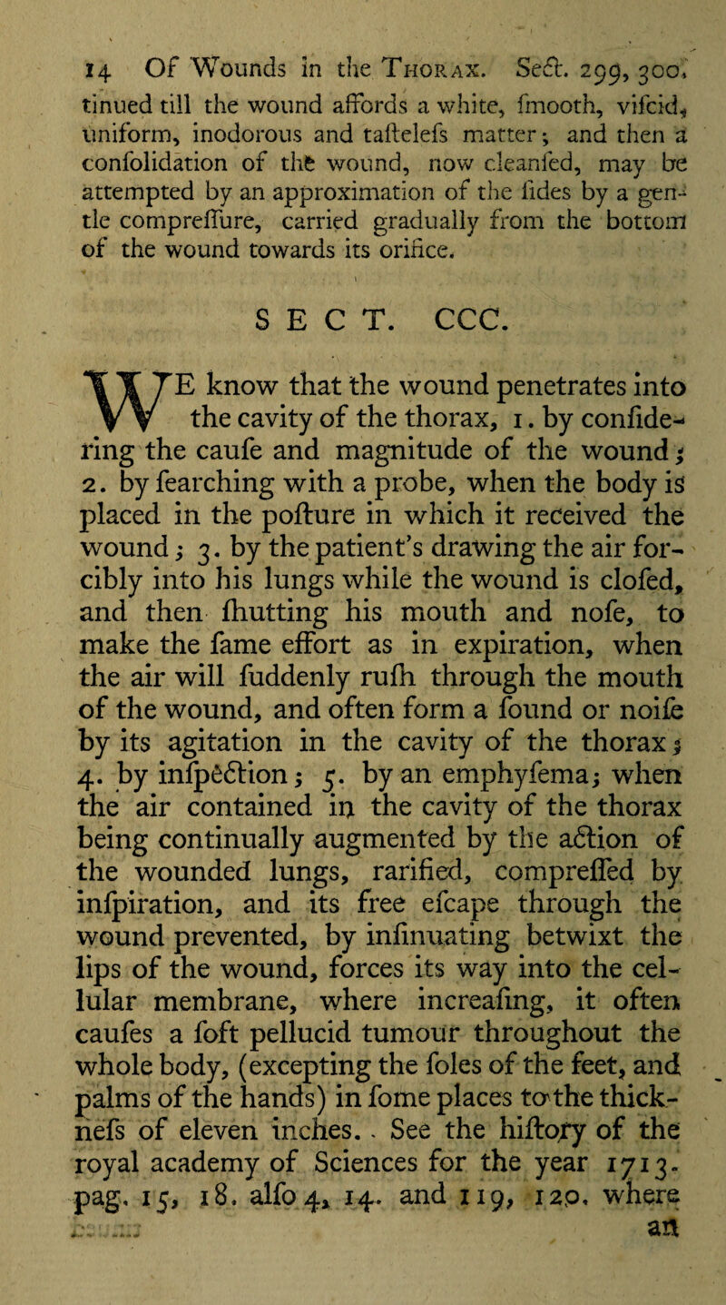 tinned till the wound affords a white, fmooth, vifcid^ uniform, inodorous and taftelefs matter; and then a confolidation of thi^ wound, now cleanfed, may be attempted by an approximation of the fides by a gen-^ tie comprelTure, carried gradually from the bottom of the wound towards its orifice. I SECT. CCC. WE know that the wound penetrates into the cavity of the thorax, i. by confide- ring the caufe and magnitude of the wound ^ 2. by fearching with a probe, when the body is placed in the pofture in which it received the wound > 3. by the patient’s drawing the air for¬ cibly into his lungs while the wound is clofed, and then fhutting his mouth and nofe, to make the fame effort as in expiration, when the air will fuddenly rufli through the mouth of the wound, and often form a found or noife by its agitation in the cavity of the thorax 1 4. by infp^ftion; 5. by an emphyfemaj when the air contained in the cavity of the thorax being continually augmented by the adlion of the wounded lungs, rarified, compreffed by infpiration, and its free efcape through the wound prevented, by infinuating betwixt the lips of the wound, forces its way into the cel¬ lular membrane, where increafing, it often caufes a foft pellucid tumour throughout the whole body, (excepting the foies of the feet, and palms of the hands) in fome places to the thick- nefs of eleven inches.. See the hiftofy of the royal academy of Sciences for the year 1713. pag, 15, 18. alfo 4, 14. and 119, i2p. where an
