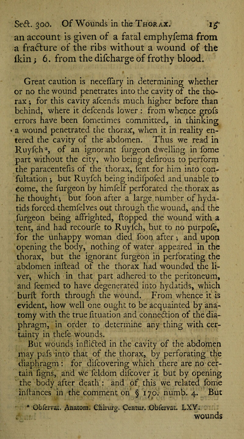 an account is given of a fatal emphyfema from a frafture of the ribs without a wound of the Ikin; 6. from the difcharge of frothy blood. Great caution is neceffary in determining whether or no the wound penetrates into the cavity of the tho¬ rax ; for this cavity afcends much higher before than behind, where it defcends lower : from whence grofs errors have been fometimes committed, in thinking a wound penetrated the thorax, when it in reality en¬ tered the cavity of the abdomen. Thus we read in Ruyfch % of an ignorant furgeon dwelling in fome part without the city, v/ho being defirous to perform the paracentefis of the thorax, lent for him into con- fultation •, but Ruyfch being indifpofed and unable to come, the furgeon by himfelf perforated the thorax as he thought*, but foon after a large number of hyda¬ tids forced themfelves out through the wound, and the furgeon being affrighted, flopped the wound with a tent, and had recourfe to Ruyfch, but to no purpofe, for the unhappy woman died foon after ^ and upon opening the body, nothing of water appeared in the thorax, but the ignorant furgeon in perforating the abdomen inflead of the thorax had wounded the li¬ ver, which in that part adhered to the peritoneum, and feemed to have degenerated into hydatids, which burll forth through the wound. From whence it is evident, how w^ell one ought to be acquainted by ana¬ tomy with the true fituation and connedlion of the dia¬ phragm, in order to determine any thing with cer¬ tainty in thefe wounds. But v/ounds inflidted in the cavity of the abdomen may pafs into that of the thorax, by perforating the diaphragm: for difeovering which there are no cer¬ tain figns, and we feldom difeover it but by opening ' the body after death : and of this we related fome inflances in the comment on' § 170. numb. 4. But * Obfervat. Anatom. Chirurg. Centur. :Gbfervat. LXV. . . wounds