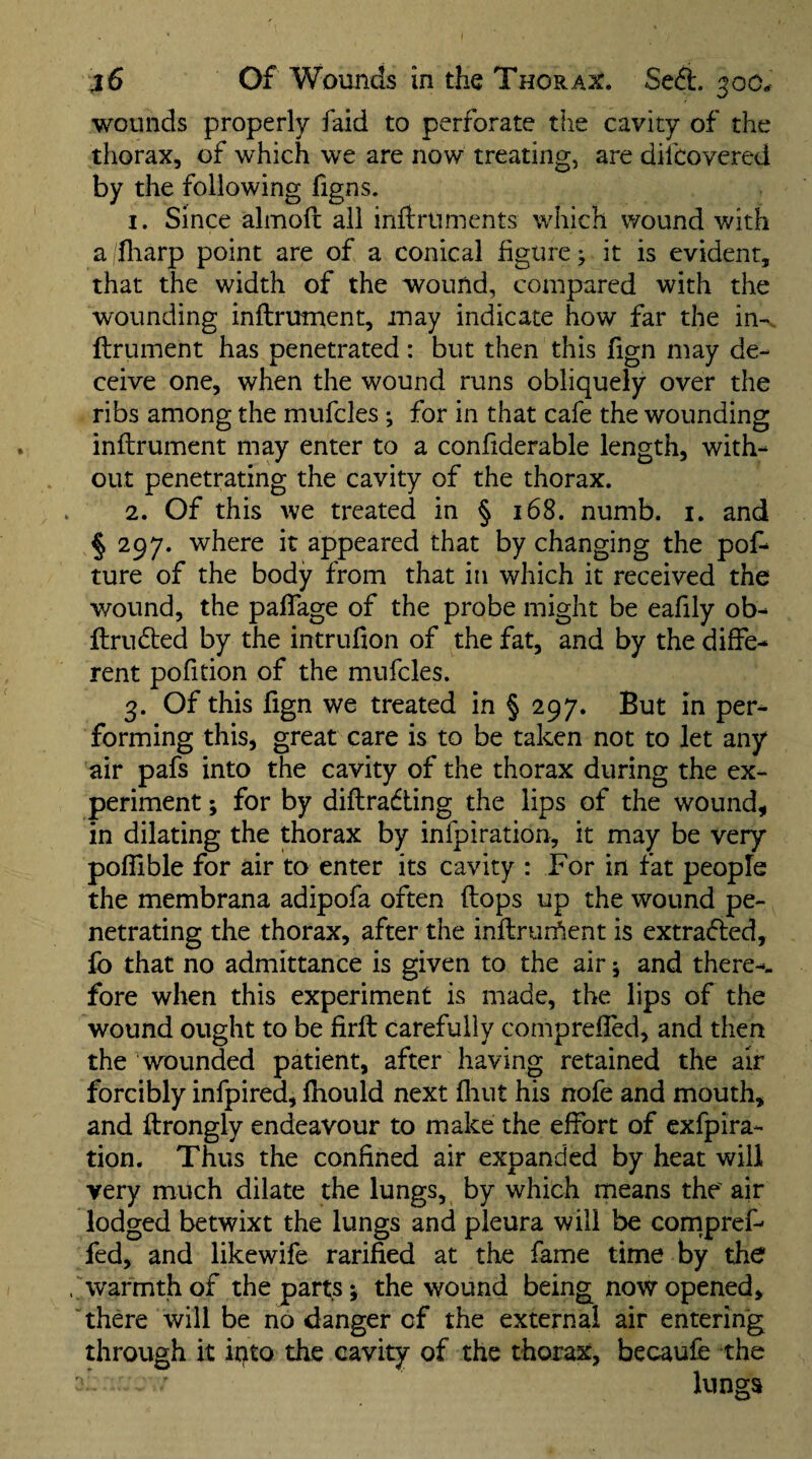 ^6 Of Wounds in the Thorax. Seft. 300. wounds properly faid to perforate the cavity of the thorax, of which we are now treating, are dilcovered by the following figns. 1. Since almofr all inftruments which wound with a fliarp point are of a conical figure; it is evident, that the width of the wound, compared with the wounding inftrutnent, may indicate how far the in-, ftrument has penetrated: but then this fign may de¬ ceive one, when the wound runs obliquely over the ribs among the mufcles; for in that cafe the wounding inftrument may enter to a confiderable length, with¬ out penetrating the cavity of the thorax. 2. Of this we treated in § 168. numb. i. and § 297. where it appeared that by changing the pof- ture of the body from that in which it received the wound, the paflage of the probe might be eafily ob- ftrudied by the intrufion of the fat, and by the diffe¬ rent pofidon of the mufcles. 3. Of this fign we treated in § 297. But in per¬ forming this, great care is to be taken not to let any air pafs into the cavity of the thorax during the ex¬ periment ; for by diftradting the lips of the wound, in dilating the thorax by infpiration, it may be very pofllble for air to enter its cavity : For in fat people the membrana adipofa often (lops up the wound pe¬ netrating the thorax, after the inftrurfient is extradled, fo that no admittance is given to the air; and there-- fore when this experiment is made, the lips of the wound ought to be firfl; carefully compreffed, and then the wounded patient, after having retained the air forcibly infpired, ftiould next flint his nofe and mouth, and ftrongly endeavour to make the effort of exfpira- tion. Thus the confined air expanded by heat will very mttch dilate the lungs, by which means the' air lodged betwixt the lungs and pleura will be compref- fed, and likewife rarified at the fame time by the warmth of the parts; the wound being now opened, there will be no danger of the external air entering through it ipto the cavity of the thorax, becaufe the lungs