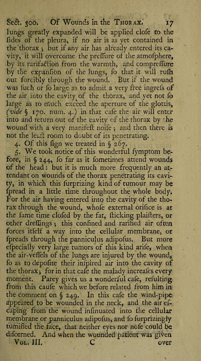 lungs greatly expanded will be applied clofe to the fides of the pleura^ if no air is as yet contained in the'thorax •, but if any air has already entered its ca¬ vity, it will overcome thepreffure of the atmolphere, by its rarifa(51ion from the v/armth, and comprefTure by the expanfion of the lungs^ fo that it will rufli out forcibly through the wound* But if the wound was fuch or fo large as to admit a very free ingrefs of the air into the cavity of the thorax^ and yet not fo large as to much exceed the aperture of the glottis, (vide § 170. num. 4.) in that cafe the air will enter into and return out of the cavity of the thorax by - he wound v/ith a very manifefl noifc •, and then there is not the leail room to doubt of its penetrating. 4. Of this fign we treated in § 267. 5. We took notice of this wonderful fymptom be¬ fore, in § 244j fo far as it fometimes attend wounds of the head : but it is much more frequently an at¬ tendant on wounds of the thorax penetrating its cavi¬ ty, in which this furprizing kind of tumour may be fpread in a little time throughout the whole body^ For the air having entered into the cavity of the tho¬ rax through the wound, whofe external orifice is at the fame time clofed by the fat, flicking plaiflers, or other dreflings ; this confined and ratified air often forces itfelf a way into the cellular membrane, or fpreads through the panniculus adipofus. But more efpecially very large tumors of this kind arife, when the air-veffels of the lungs are injured by the wound, fo as to depofite their infpired air into the cavity of the thorax; for in that cafe the malady increafes every moment. Parey gives us a wonderful cafe, refulting from’ this caufe w^hich we before related from him in the comment on § 249. In this cafe the wind-pipe appeared to be wounded in the neck, and the air ef- caping from the wound infinuated into the cellular membrane or panniculus adipofus, and fo furprizingiy tumified the face, that neither eyes nor nofe could be difcerned. And when the wounded patient was giVen VoL, III, C ' over