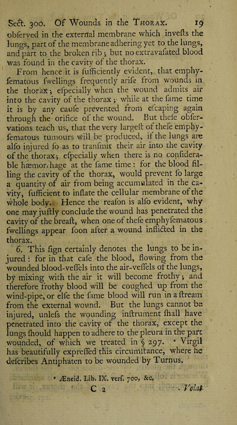 obferved in the external membrane which in veils the lungs, part of the membrane adhering yet to the lungs, and part to the broken rib ^ but no extravafated blood Was found in the cavity of the thorax. From hence it is fufficiently evident, that emphy- fematous fwellirigs frequently arife from wounds in the thorax •, efpecially when the wound admits air into the cavity of the thorax ; while at the fame time it is by any caufe prevented from efcaping again through the orifice of the wound. But thefe obfer-^ vations teach us, that the very largeft of thefe emphy- fematous tumours will be produced, it the lungs are alfo injured fo as to tranfmit their air into the cavity of the thorax -, efpecially when there is no conhdera- ble hsmorihage at the fame time: for the blood fil¬ ling the cavity of the thorax, would prevent fo large a quantity of air from being accumulated in the Ca¬ vity, fufficient to inflate the cellular membrane of the whole body. Hence the reafon is alfo evident, why one mayj'uflly conclude the wound has penetrated the cavity of the breaft, when one of thefe emphyfematons fwellings appear foon after a wound indidled in the thorax. 6. This fign certainly denotes the lungs to be in¬ jured : for in that cafe the blood, flowing from the wounded blood-veflels into the air-veflels ot the lungs, by mixing with the air it will become frothy j and therefore frothy blood will be coughed up from the wind-pipe, or elfe the fame blood will run in aftream from the external woumd. But the lungs cannot be injured, unlefs the wounding inftrument fhall have penetrated into the cavity of the thorax, except the lungs fhould happen to adhere to the pleura in the part wounded, of which we treated in § 297. Virgil has beautifully expreffed this circumilance, where he defcribes Antiphaten to be wounded by Turnus. ® iEneid. Lib. IX. verf. 700> &c, ’ c 2 ‘ Volal