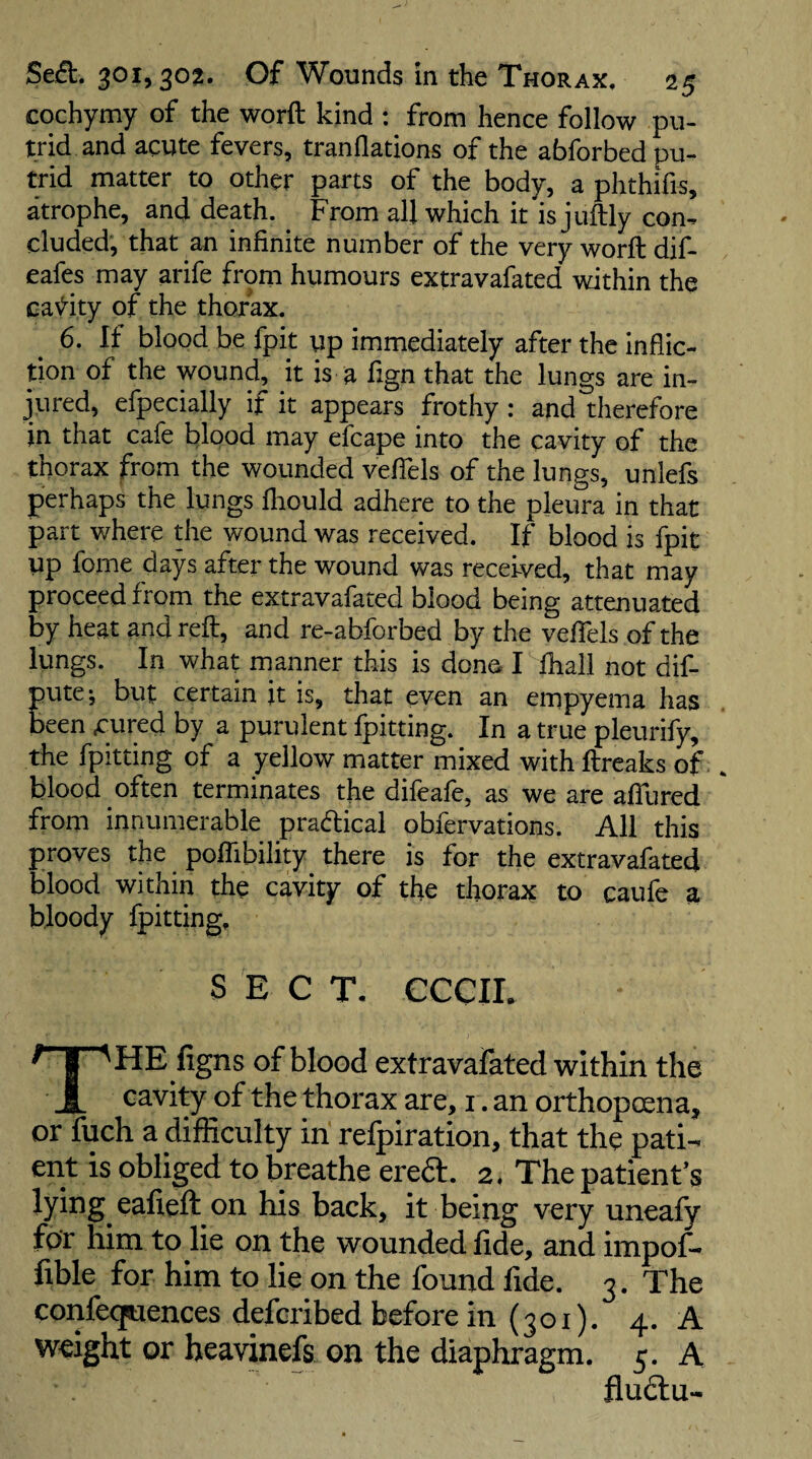cochymy of the worft kind : from hence follow pu¬ trid and acute fevers, tranflations of the abforbed pu¬ trid matter to other parts of the body, a phthifis, atrophe, and death. From all which it is juftly con¬ cluded, that an infinite number of the very worft dif- eafes may arife from humours extravafated within the ca\^ity of the thorax. 6. If blood be fpit up immediately after the inflic¬ tion of the wound, it is a fign that the lungs are in¬ jured, efpecially if it appears frothy : and therefore in that cafe blood may efcape into the cavity of the thorax from the wounded vefTels of the lungs, uniefs perhaps the lungs fliould adhere to the pleura in that part where the wound was received. If blood is fpit up fome days after the wound was received, that may proceed from the extravafated blood being attenuated by heat and reft, and re-abforbed by the veflfels of the lungs. In what manner this is done I fhall not dif- pute; but certain jt is, that even an empyema has been cured by a purulent fpitting. In a true pleurify, the fpitting of a yellow matter mixed with ftreaks of. blood often terminates the difeafe, as we are aftlired from innumerable pradical obfervations. All this proves the poftibility there is for the extravafated blood within the cavity of the thorax to caufe a bloody Ipitting. SECT- CCCIE The figns of blood extravafated within the cavity of the thorax are, i .an orthopoena, or fuch a difficulty in refpiration, that the pati¬ ent is obliged to breathe eredl. 2, The patient’s lying eafieft on his back, it being very uneafy for him to lie on the wounded fide, and impof- fible for him to lie on the found fide. 3. The confecfuences defcribed before in (301). 4. A weight or heavmefs on the diaphragm. 5. A fludlu-