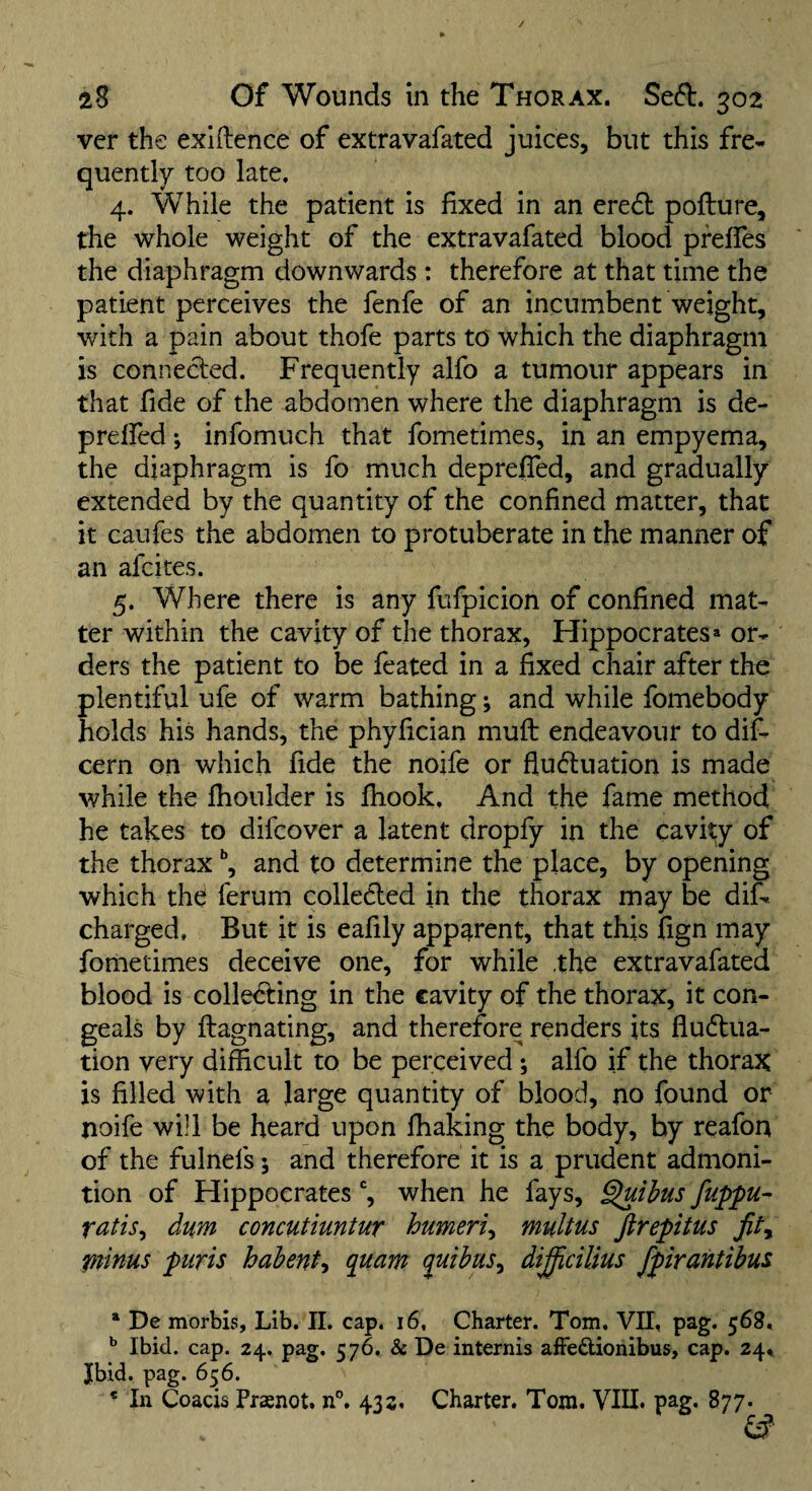 ver the exiftence of extravafated juices, but this fre¬ quently too late. 4. While the patient is fixed in an ered pofture, the whole weight of the extravafated blood pfefles the diaphragm downwards : therefore at that time the patient perceives the fenfe of an incumbent weight, with a pain about thofe parts to which the diaphragm is connected. Frequently alfo a tumour appears in that fide of the abdomen where the diaphragm is de- prelfed; infomuch that fometimes, in an empyema, the diaphragm is fo much deprefied, and gradually extended by the quantity of the confined matter, that it caufes the abdomen to protuberate in the manner of an afcites. 5. Where there is any fufpicion of confined mat¬ ter within the cavity of the thorax, Hippocrates > or¬ ders the patient to be feated in a fixed chair after the plentiful ufe of warm bathing; and while fomebody holds his hands, the phyfician muft endeavour to dif- cern on which fide the noife or fludluation is made while the fhoulder is fhook. And the fame method he takes to difcover a latent dropfy in the cavi?;y of the thorax and to determine the place, by opening which the ferum collected in the thorax may be dif- charged, But it is eafily apparent, that this fign may fometimes deceive one, for while .the extravafated blood is cohering in the cavity of the thorax, it con¬ geals by ftagnating, and therefore renders its fludtua- tion very difficult to be perceived; alfo if the thorax is filled with a large quantity of blood, no found or noife will be heard upon fhaking the body, by reafon of the fulnefs; and therefore it is a prudent admoni¬ tion of Hippocrates when he fays, ^ihus fuppu^ ratis^ dum concutiuntur humeri^ multus firepitus piinus piiris habent^ quant quihus^ dij^cilius fpirantibus * De morbis. Lib. 11. cap. 16, Charter. Tom. VII, pag. 56S. ^ Ibid. cap. 24, pag. 576. & De internis aiFedionibus, cap. 24,1 Jbid. pag. 656.