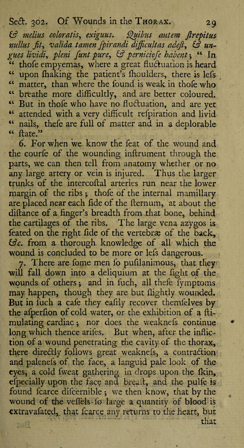 melius coloratis^ exiguus. ^ibus autem ftrepitus nullus jit^ valida tamen fpirandi difficultas adefty fff un- gues Uvidiy pleni funt purcy ^ pernkicfe hahent \ “ In “ thofe empyemas, where a great fiudluation is heard upon lhaking the patient’s fhoulders, there is lefs ‘‘ matter, than where the found is weak in thofe who “ breathe more difficultly, and are better coloured. ‘‘ But in thofe who have no fludiuation, and are yet attended with a very difficult refpiration and livid ‘‘ nails, thefe are full of matter and in a deplorable ftate.” 6. For when we know the feat of the wound and the courfe of the wounding inftrument through the parts, we can then tell from anatomy whether or no any large artery or vein is injured. Thus the larger trunks of the intercoflal arteries run near the lower margin of the ribs ^ thofe of the internal mamillary- are placed near each fide of the fternum, at about the diftance of a finger’s breadth from .that bone, behind the cartilages of the ribs. The large vena azygos is feated on the right fide of the vertebras of the back, Csfr. from a thorough knowledge of all which the wound is concluded to be more or lefs dangerous. 7. There are fome men fo pufilanimous, that they' will fall down into a deliquium at the fight of the wounds of others ; and in fuch, all thefe fymptoms may happen, though they are but ffightly wounded. But in fuch a cafe they eafiiy recover themfelves by the afperfion of cold water, or the exhibition of a fli- mulating cardiac i nor does the weaknefs continue long which thence arifes. But when, after the inflic¬ tion of a wound penetrating the cavity of the thorax, there diredlly follows great weaknefs, a contradfcion and palenefs of the face, a languid pale look of the eyes, a cold fweat gathering in drops upon the fkin, efpecially upon the face and breaft, and the pulfe is found fcarce difcernible *, we then know, that by the wound of the veflels fo large a quantity of blood is extravafatedy, that fcarce any returns to the heart, but . ' that