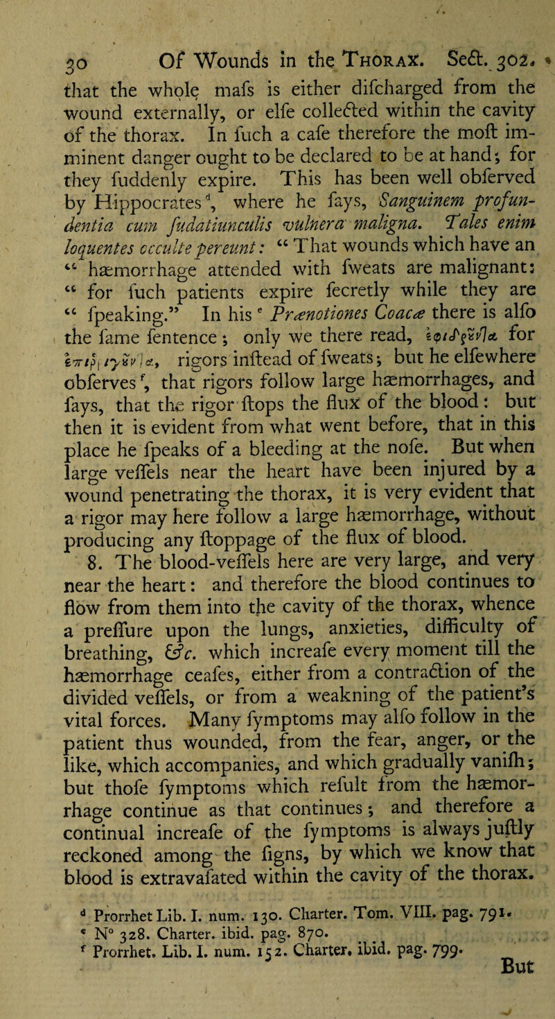 that the whole mafs is either difcharged from the wound externally, or elfe collefled within the cavity of the thorax. In fuch a cafe therefore the moil im¬ minent danger ought to be declared to be at hand^ for they fuddenly expire. This has been well obferved by Hippocrates ^ where he fays, Sangainem profun- dentia cum fudatiunculis miner a maligna, Tales enim loquentes cccultepereunt: “ That wounds which have an hcEmorrhage attended with fweats are malignant: for fuch patients expire fecretly while they are ‘‘ fpeaking.” In his ® Trcenotiones Coacte there is allb the fame fentence ; only we there read, for W/p, rigors inftead of fweats; but he elfewhere obferves^, that rigors follow large hemorrhages, and fays, that the rigor ftops the fluX of the blood *. but then it is evident from what went before, that in this place he fpeaks of a bleeding at the nofe. ^ But when large velfels near the heart have been injured by a wound penetrating the thorax, it is very evident that a rigor may here follow a large hemorrhage, without producing any ftoppage of the flux of blood. 8. The blood-vefiels here are very large, and very near the heart: and therefore the blood continues to flow from them into tjie cavity of the thorax, whence a preflTure upon the lungs, anxieties, difficulty of breathing, fffr. which increafe every moment till the haemorrhage ceafes, either from a contra6lion of the divided veflels, or from a weakning of the patient s vital forces. Many fymptoms may alfo follow in the patient thus wounded, from the fear, anger, or the like, which accompanies, and which gradually vanifli; but thofe fymptoms which refult from the haemor¬ rhage continue as that continues; and therefore a continual increafe of yhe fymptorns is always juftly reckoned among the figns, by which we know that blood is extravafated within the cavity of the thorax. ** ProrrhetLib. I. num. 130. Charter. Tom. VIII. pag. 791. * N“ 328. Charter, ibid. pag. 870. Prorrhet. Lib. I. num. 152. Charter, ibid. pag. 799. But