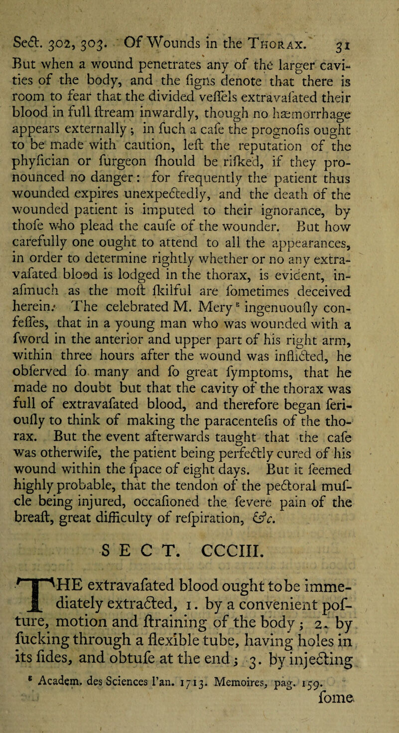 But when a wound penetrates any of the larger cavi¬ ties of the body, and the figns denote that there is room to fear that the divided veflels extravafated their blood in full ftream inwardly, though no haimorrhage appears externally; in fuch a cafe the prognofis ought to be made with caution, left the reputation of the phyfician or furgeon ftiould be rifked, if they pro¬ nounced no danger: for frequently the patient thus wounded expires unexpedtedly, and the death of the wounded patient is imputed to their ignorance, by thofe who plead the caufe of the wounder. But how carefully one ought to attend to all the appearances, in order to determine rightly whether or no any extra¬ vafated blood is lodged in the thorax, is evident, in- afmuch as the moft flcilful are fometimes deceived herein.* The celebrated M. Mery ^ ingenuoufly con- fefles, that in a young man who was wounded with a fword in the anterior and upper part of his right arm, within three hours after the wound was inflidled, he obferved fo many and fo great fymptoms, that he made no doubt but that the cavity of the thorax was full of extravafated blood, and therefore began feri- oufly to think of making the paracentefis of the tho¬ rax. But the event afterwards taught that the cafe was otherwife, the patient being perfedlly cured of his wound within the fpace of eight days. But it feemed highly probable, that the tendon of the pedloral muf- cle being injured, occaftoned the. fevere pain of the breaft, great difficulty of refpiration, SECT, CCCIII. The extravafated blood ought to be imme¬ diately extradled, i. by a convenient pof- ture, motion and ftraining of the body; z .. by fucking through a flexible tube, having holes in its fides, and obtufe at the end i 3. by injedling * Academ. des Sciences I’an. 1713. Memoires, pag. 159. fome