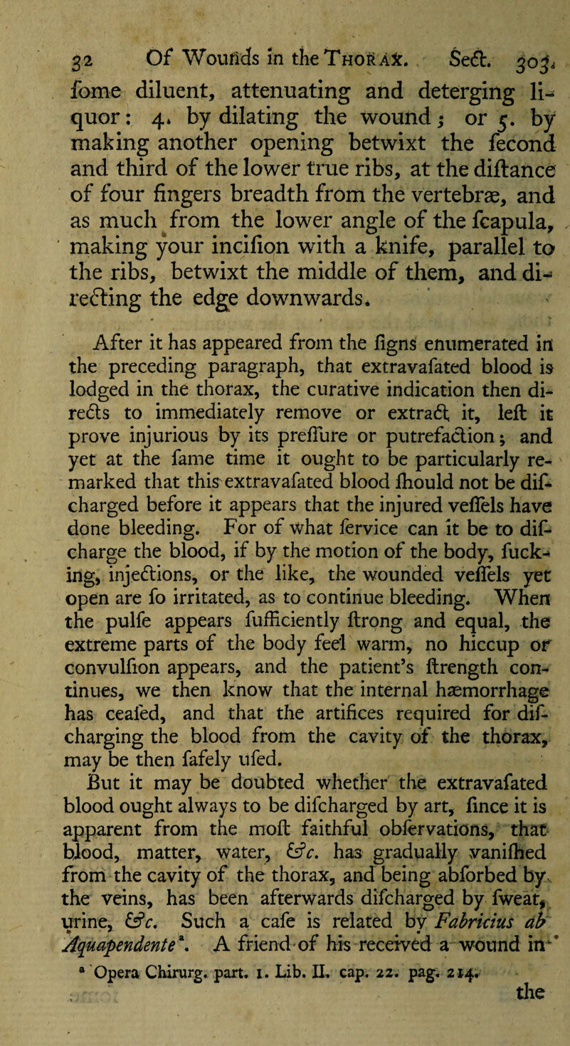 fome diluent, attenuating and deterging li¬ quor: 4* by dilating the wound j or 5. by making another opening betwixt the fecond and third of the lower true ribs, at the diftance of four fingers breadth from the vertebrae, and as much from the lower angle of the feapula, making your incifion with a knife, parallel to the ribs, betwixt the middle of them, and di¬ recting the edge downwards * After it has appeared from the figns enumerated in the preceding paragraph, that extravafated blood is lodged in the thorax, the curative indication then di- reds to immediately remove or extrad it, left it prove injurious by its prefiure or putrefaction; and yet at the fame time it ought to be particularly re¬ marked that this^extravafated blood fliould not be dif- charged before it appears that the injured veflels have done bleeding. For of what fervice can it be to dif- charge the blood, if by the motion of the body, fuck-* ing, injedions, or the like, the wounded veffels yet open are fo irritated, as to continue bleeding. When the pulfe appears fufHciently ftrong and equal, the extreme parts of the body feel warm, no hiccup of convulfion appears, and the patient’s ftrength con¬ tinues, we then know that the internal haemorrhage has ceafed, and that the artifices required for dif- charging the blood from the cavity of the thorax, may be then fafely ufed. But it may be doubted whether the extravafated blood ought always to be difcharged by art, fince it is apparent from the moft faithful obfervations, that bjood, matter, water, £57’^. has gradually vanifbed from the cavity of the thorax, and being abforbed by. the veins, has been afterwards difcharged by fweat, urine, £sfr. Such a cafe is related by Fahrkius db Aquapendente^. A friend-of his received a wound in* “ 'Opera Chirurg. part, i. Lib. II, cap. 22. pag, 214. the