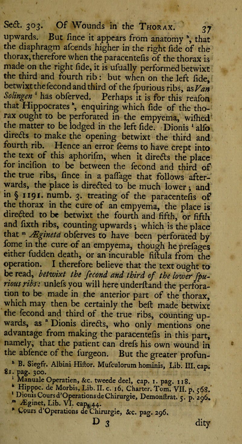 upwards. But fince it appears from anatomy ^ that the diaphragm afeends higher in the right fide of the thorax, therefore when the paracentefis of the thorax is made on the right fide, it is ufually performed betwixt the third and fourth rib: but when on the left fide^ betwixt the fecond and third of the fpurious ribs, SisVa^^ SoUngen * has obferved. Perhaps it is for this reafon that Hippocrates enquiring which fide of the tho¬ rax ought to be perforated in the empyema, wifhed' the matter to be lodged in the left fide. Dionis ' alfo directs to make the opening betwixt the third and fourth rib. Hence an error feems to have crept into the text of this aphorifm, when it directs the place for incifion to be between the fecond and third of the true ribs, fince in a pafTage that follows after¬ wards, the place is directed to be much lower; and in § 1191. numb. 3. treating of the paracentefis of the thorax in the cure of an empyema, the place is direded to be betwixt the fourth and fifth, or fifth and fixth ribs, counting upwards; which is the place that ^ jEginetd obferves to have been perforated by fome in the cure of an empyema, though he prefages either hidden death, or an incurable fiftula from the operation. I therefore believe that the text ought to be read, bstwixt thd fecond cind third of the lower fpu^ riousrihs: unlefs you will here underfland the perfora¬ tion to be made in the anterior part of the thorax, which may then be certainly the befl made betwixt the fecond and third of the true ribs, counting up¬ wards, as “ Dionis diredls, who only mentions one advantage from making the paracentefis in this part, namely, that the patient can drefs his own wound in the abfence of the furgeon. But the greater profun- ** B. Siegfr, Albini Hiflor. Mufculorum hominis, L,ib. III. cap* Rj, pag. 300. * Manuale Operatien, &c. tweede deel, cap. i. pag. 118. ** Hippoc. de Morbis, Lib. 11. c. 16, Charter. Tom. Vll. p, 568.' ‘ Dionis Coursd’OperationsdeChirurgie, Demonftrat. c. p. 2o6« “ iEginet, Lib. VI. ca]^ 44. ^ ^ ^ epurs d’Operations de Chirurgic, &c. pag. 296, D 3 dity